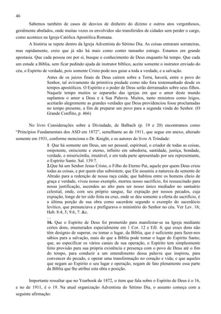 46
Sabemos também de casos de desvios de dinheiro do dízimo e outros atos vergonhosos,
geralmente abafados, onde muitas vezes os envolvidos são transferidos de cidades sem perder o cargo,
como acontece na Igreja Católica Apostólica Romana.
A história se repete dentro da Igreja Adventista do Sétimo Dia. As coisas entraram sorrateiras,
mas rapidamente, creio que já não há mais como conter tamanho estrago. Estamos em grande
apostasia. Que cada pessoa ore por si, busque o conhecimento de Deus enquanto há tempo. Que cada
um estude a Bíblia, sem ficar pedindo ajuda de instrutor bíblico, aceite somente o instrutor enviado do
céu, o Espírito de verdade, pois somente Cristo pode nos guiar a toda a verdade, e a salvação.
Antes de os juízos finais de Deus caírem sobre a Terra, haverá, entre o povo do
Senhor, tal avivamento da primitiva piedade como não fora testemunhado desde os
tempos apostólicos. O Espírito e o poder de Deus serão derramados sobre seus filhos.
Naquele tempo muitos se separarão das igrejas em que o amor deste mundo
suplantou o amor a Deus e à Sua Palavra. Muitos, tanto ministros como leigos,
aceitarão alegremente as grandes verdades que Deus providenciou fosse proclamadas
no tempo presente, a fim de preparar um povo para a segunda vinda do Senhor. (O
Grande Conflito, p. 466)
No livro Considerações sobre a Divindade, de Balbach (p. 19 e 20) encontramos como
“Princípios Fundamentais dos ASD em 1872”, semelhante ao de 1911, que segue em anexo, alterado
somente em 1931, conforme menciona o Dr. Knight, e os autores do livro A Trindade:
1. Que há somente um Deus, um ser pessoal, espiritual, o criador de todas as coisas,
onipotente, onisciente e eterno, infinito em sabedoria, santidade, justiça, bondade,
verdade, e misericórdia, imutável, e em toda parte apresentado por seu representante,
o Espírito Santo. Sal. 139:7.
2.Que há um Senhor Jesus Cristo, o Filho do Eterno Pai, aquele por quem Deus criou
todas as coisas, e por quem elas subsistem; que Ele assumiu a natureza da semente de
Abraão para a redenção de nossa raça caída; que habitou entre os homens cheio de
graça e verdade, viveu nosso exemplo, morreu nosso sacrifício, foi ressuscitado para
nossa justificação, ascendeu ao alto para ser nosso único mediador no santuário
celestial, onde, com seu próprio sangue, faz expiação por nossos pecados, cuja
expiação, longe de ter sido feita na cruz, onde se deu somente a oferta do sacrifício, é
a última porção de sua obra como sacerdote segundo o exemplo do sacerdócio
levítico, que prenunciava e prefigurava o ministério do Senhor no céu. Ver Lev. 16;
Heb. 8:4, 5; 9:6, 7: &c.
…
16. Que o Espírito de Deus foi prometido para manifestar-se na Igreja mediante
certos dons, enumerados especialmente em 1 Cor. 12 e Efé. 4; que esses dons não
têm desígnio de superar, ou tomar o lugar, da Bíblia, que é suficiente para fazer-nos
sábios para a salvação, mais do que a Bíblia pode tomar o lugar do Espírito Santo;
que, ao especificar os vários canais de sua operação, o Espírito tem simplesmente
feito provisão para sua própria existência e presença com o povo de Deus até o fim
do tempo, para conduzir a um entendimento dessa palavra que inspirou, para
convencer do pecado, e operar uma transformação no coração e vida; e que aqueles
que negam ao Espírito o seu lugar e operação, negam de fato plenamente essa parte
da Bíblia que lhe atribui esta obra e posição.
Importante ressaltar que no Yearbook de 1872, o item que fala sobre o Espírito de Deus é o 16,
e no de 1911, é o 19. Na atual organização Adventista do Sétimo Dia, o assunto começa com a
seguinte afirmação:

 