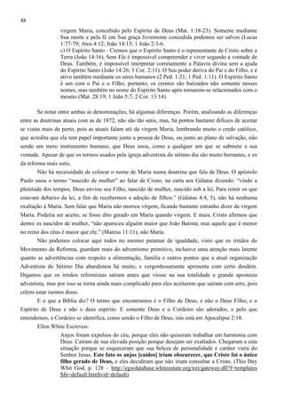 48
virgem Maria, concebido pelo Espírito de Deus (Mat. 1:18-23). Somente mediante
Sua morte e pela fé em Sua graça livremente concedida podemos ser salvos (Lucas
1:77-79; Atos 4:12; João 14:15; 1 João 2:3-6.
c) O Espírito Santo - Cremos que o Espírito Santo é o representante de Cristo sobre a
Terra (João 14:16). Sem Ele é impossível compreender e viver segundo a vontade de
Deus. Também, é impossível interpretar corretamente a Palavra divina sem a ajuda
do Espírito Santo (João 14:26; 1 Cor. 2:11). O Seu poder deriva do Pai e do Filho, e é
ativo também mediante os seres humanos (2 Ped. 1:21; 1 Ped. 1:11). O Espírito Santo
é um com o Pai e o Filho, portanto, os crentes são batizados não somente nesses
nomes, mas também no nome do Espírito Santo após tornarem-se relacionados com o
mesmo (Mat. 28:19; 1 João 5:7; 2 Cor. 13:14).
Se notar entre ambas as denominações, há algumas diferenças. Porém, analisando as diferenças
entre as doutrinas atuais com as de 1872, não são tão sutis, mas, há pontos bastante difíceis de aceitar
se vistas mais de perto, pois as atuais falam até da virgem Maria, lembrando muito o credo católico,
que acredita que ela tem papel importante junto a pessoa de Deus, ou junto ao plano de salvação, não
sendo um mero instrumento humano, que Deus usou, como a qualquer um que se submete a sua
vontade. Apesar de que os termos usados pela igreja adventista do sétimo dia são muito berrantes, e os
da reforma mais sutis.
Não há necessidade de colocar o nome de Maria numa doutrina que fala de Deus. O apóstolo
Paulo usou o termo “nascido de mulher” ao falar de Cristo, na carta aos Gálatas dizendo: “vindo a
plenitude dos tempos, Deus enviou seu Filho, nascido de mulher, nascido sob a lei, Para remir os que
estavam debaixo da lei, a fim de recebermos a adoção de filhos.” (Gálatas 4:4, 5), não há nenhuma
exaltação à Maria. Sem falar que Maria não morreu virgem, ficando bastante estranho dizer da virgem
Maria. Poderia ser aceito, se fosse dito gerado em Maria quando virgem. E mais, Cristo afirmou que
dentre os nascidos de mulher, “não apareceu alguém maior que João Batista; mas aquele que é menor
no reino dos céus é maior que ele.” (Mateus 11:11), não Maria.
Não podemos colocar aqui todos no mesmo patamar de igualdade, visto que os irmãos do
Movimento da Reforma, guardam mais do adventismo primitivo, inclusive uma atenção mais latente
quanto as advertências com respeito a alimentação, família e outros pontos que a atual organização
Adventista do Sétimo Dia abandonou há muito, e vergonhosamente apresenta com certo desdém.
Digamos que os irmãos reformistas saíram antes que viesse na sua totalidade a grande apostasia
adventista, mas por isso se torna ainda mais complicado para eles aceitarem que saíram com erro, pois
crêem estar isentos disso.
E o que a Bíblia diz? O termo que encontramos é o Filho de Deus, e não o Deus Filho, e o
Espírito de Deus e não o deus espírito. E somente Deus e o Cordeiro são adorados, e pelo que
entendemos, o Cordeiro se identifica, como sendo o Filho de Deus, isto está em Apocalipse 2:18.
Ellen White Escreveu:
Anjos foram expulsos do céu, porque eles não quiseram trabalhar em harmonia com
Deus. Caíram de sua elevada posição porque desejam ser exaltados. Chegaram a esta
situação porque se esqueceram que sua beleza de personalidade e caráter viera do
Senhor Jesus. Este fato os anjos [caídos] iriam obscurecer, que Cristo foi o único
filho gerado de Deus, e eles decidiram que não iriam consultar a Cristo. (This Day
Whit God, p. 128 – http://egwdatabase.whiteestate.org/nxt/gateway.dll?f=templates
$fn=default.htm$vid=default)

 