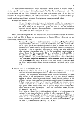 49
Na organização que nasceu para pregar o evangelho eterno, restaurar as veredas antigas, e
mostrar a grande controvérsia entre Cristo e Satanás, este “fato” foi obscurecido, ou seja, o único Filho
gerado de Deus, hoje não é mais visto assim, mas sim como um co-eterno com o Pai, se é co-eterno,
não é filho. E se negarmos a filiação, esta verdade simplesmente é encoberta. Sendo isto um “fato” que
Satanás iria obscurecer, hoje ele conseguiu plenamente através da doutrina da Trindade.
Podemos citar mais um texto:
Não um filho pela criação, como eram os anjos, nem um filho por adoção, como o
pecador perdoado, mas um filho nascido a imagem e expressão da pessoa do Pai, e
em todo o brilho de sua majestade e glória, um igual a Deus em autoridade,
dignidade, e divina perfeição. Nele habitava toda a completa divindade fisicamente.
(The Signs of the Times, 30 de maio de 1895)
Cristo, o único Filho gerado de Deus antes da queda, e quando encarnado recebeu de uma nova
forma o título de filho de Deus, isso compreendemos ao lermos Hebreus 1:1-6, que está em
conformidade com a próxima citação:
Antes que fossem postos os fundamentos do mundo, Cristo, o Unigênito de Deus,
comprometeu-Se a tornar-Se o Redentor da raça humana, caso Adão pecasse. Adão
caiu, e Aquele que era participante da glória do Pai antes de existir o mundo, pôs de
lado Suas vestes reais e Sua real coroa, e desceu de Sua alta autoridade para tornar-Se
um Bebê em Belém, a fim de que, palmilhando o caminho onde Adão tropeçara e
caíra, redimisse a humanidade caída. [...] Em Sua humanidade, era participante da
natureza divina. Em Sua encarnação obteve nova intuição do título de Filho de
Deus. Disse o anjo a Maria: "A virtude do Altíssimo te cobrirá com a Sua sombra;
pelo que também o Santo, que de ti há de nascer, será chamado Filho de Deus." Luc.
1:35. Ao mesmo tempo que era Filho de um ser humano, tornou-Se o Filho de
Deus num novo sentido. Assim Se achou Ele em nosso mundo - o Filho de Deus,
mas ligado, pelo nascimento, à raça humana. (Mensagens Escolhidas, Vol. 1, p. 226,
227)
E também, explícita na seguinte declaração:
As Escrituras indicam com clareza a relação que há entre Deus e Cristo, e com
idêntica clareza apresentam a personalidade e individualidade de cada um.
"Havendo Deus antigamente falado muitas vezes, e de muitas maneiras, aos pais,
pelos profetas, a nós falou-nos nestes últimos dias pelo Filho, a quem constituiu
herdeiro de tudo, por quem fez também o mundo. O qual, sendo o resplendor da Sua
glória, e a expressa imagem da Sua pessoa, e sustentando todas as coisas pela palavra
do Seu poder, havendo feito por Si mesmo a purificação dos nossos pecados,
assentou-Se à destra da Majestade nas alturas; feito tanto mais excelente do que os
anjos, quanto herdou mais excelente nome do que eles. Porque, a qual dos anjos disse
jamais: Tu és Meu Filho, hoje Te gerei? e outra vez: Eu Lhe serei por Pai, e Ele Me
será por Filho?" Heb. 1:1-5.
Deus é o Pai de Cristo; Cristo é o Filho de Deus. A Cristo foi atribuída uma posição
exaltada. Foi feito igual ao Pai. Cristo participa de todos os desígnios de Deus.
Jesus disse aos judeus: "Meu Pai trabalha até agora, e Eu trabalho. ... O Filho por Si
mesmo não pode fazer coisa alguma, se o não vir fazer ao Pai; porque tudo quanto
Ele faz, o Filho o faz igualmente. Porque o Pai ama o Filho, e mostra-Lhe tudo o que
faz." João 5:17-20. (Testemunhos Seletos, Vol 3, p. 266)

 
