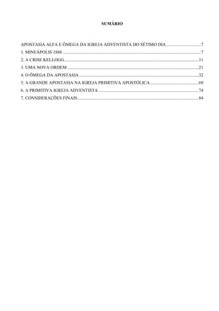SUMÁRIO

APOSTASIA ALFA E ÔMEGA DA IGREJA ADVENTISTA DO SÉTIMO DIA ...............................7
1. MINEÁPOLIS 1888 .............................................................................................................................7
2. A CRISE KELLOGG..........................................................................................................................11
3. UMA NOVA ORDEM .......................................................................................................................21
4. O ÔMEGA DA APOSTASIA ............................................................................................................32
5. A GRANDE APOSTASIA NA IGREJA PRIMITIVA APOSTÓLICA ............................................69
6. A PRIMITIVA IGREJA ADVENTISTA ...........................................................................................74
7. CONSIDERAÇÕES FINAIS..............................................................................................................84

 