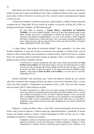 50
Hoje afirmar que Cristo foi gerado do Pai antes de qualquer criação, é visto como uma heresia
mortal, isto para eles é negar a divindade de Cristo. Mas a verdade por detrás de tudo é que, ninguém
aceita adorar o Filho se Ele não for co-eterno com o Pai, e este foi o motivo da insubmissão de Satanás
a Cristo lá no céu.
A doutrina da Trindade é a doutrina central para a igreja Católica. A Radio Vaticano, apresenta
a seguinte fala do “Papa Bento XVI por ocasião do Angelus, ao meio-dia, na Praça de S. Pedro, no
domingo da Santíssima Trindade”, de 2006 afirmando que:
De entre todas as criaturas, a Virgem Maria é obra-prima da Santíssima
Trindade: foi no seu coração humilde e cheio de fé que Deus preparou para si uma
digna morada, para levar a cumprimento o mistério da salvação. O Amor divino
encontrou nele perfeita correspondência, e no seio se fez homem o Filho Unigênito
(de Deus). Dirijamo-nos a Maria para que, com a sua ajuda, possamos progredir no
amor e fazer da nossa vida um canto de louvor ao Pai, por meio do Filho, no Espírito
Santo. (BENEDICTUS PP. XVI, 2006)
A virgem Maria, “obra prima da santíssima trindade”! Sem comentários. As coisas estão
ficando complicadas. E outra não há prova escriturística para adoração ao Espírito Santo, nem de
chamá-lo o Deus Espírito Santo, pois encontramos o Espírito de Deus, Espírito de Cristo ou o Espírito
Santo. Em Apocalipse sempre encontramos menção de adoração a Deus e ao Cordeiro, e finalmente
quando os salvos recebem o galardão, João diz:
E mostrou-me o rio puro da água da vida, claro como cristal, que procedia do trono
de Deus e do Cordeiro. No meio da sua praça, e de um e de outro lado do rio, estava
a árvore da vida, que produz doze frutos, dando seu fruto de mês em mês; e as folhas
da árvore são para a saúde das nações. E ali nunca mais haverá maldição contra
alguém; e nela estará o trono de Deus e do Cordeiro, e os seus servos o servirão.
(Apocalipse 22:1-3)
Estamos dormindo? Nem percebemos que “Temos um poderoso inimigo que não somente
odeia todo ser humano feito à imagem de Deus, mas dedica a mais terrível inimizade a Deus e a Jesus
Cristo, Seu Filho unigênito.” (Fundamentos da Educação Cristã, p. 299). Todo esse ódio começou
antes da criação. Ellen G. White relata que no Éden:
Os anjos associaram-se a Adão e Eva em santos acordes de harmoniosa música, e
como seus cânticos ressoassem cheios de alegria pelo Éden, Satanás ouviu o som de
suas melodias de adoração ao Pai e ao Filho. E quando Satanás o ouviu, sua inveja,
ódio e malignidade aumentaram, e expressou a seus seguidores a sua ansiedade por
incitá-los (Adão e Eva) a desobedecer, atraindo assim sobre eles a ira de Deus e
mudando os seus cânticos de louvor em ódio e maldições ao seu Criador. (História da
Redenção, p. 31)
Perdemos a vontade de adorar a Deus e a Seu Filho. Estamos preocupados em provar nossas
teorias, então, inverte-se palavras, e muda-se quase que imperceptivelmente o significado. O mesmo
ocorreu com Satanás, quando se recusou a prestar homenagem ao Filho de Deus, por ser o Filho,
semelhante ao Altíssimo, e também com os judeus:
Conquanto tivessem as Escrituras que testificavam de Cristo, os judeus não foram
capazes de discernir a Cristo nas Escrituras; e embora tenhamos o Antigo e o Novo
Testamentos, os homens torcem as Escrituras para escapar de suas verdades; e, em

 