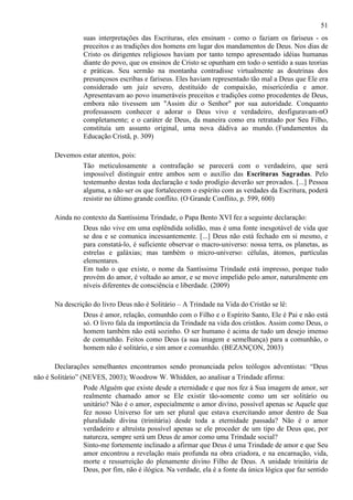 51
suas interpretações das Escrituras, eles ensinam - como o faziam os fariseus - os
preceitos e as tradições dos homens em lugar dos mandamentos de Deus. Nos dias de
Cristo os dirigentes religiosos haviam por tanto tempo apresentado idéias humanas
diante do povo, que os ensinos de Cristo se opunham em todo o sentido a suas teorias
e práticas. Seu sermão na montanha contradisse virtualmente as doutrinas dos
presunçosos escribas e fariseus. Eles haviam representado tão mal a Deus que Ele era
considerado um juiz severo, destituído de compaixão, misericórdia e amor.
Apresentavam ao povo inumeráveis preceitos e tradições como procedentes de Deus,
embora não tivessem um "Assim diz o Senhor" por sua autoridade. Conquanto
professassem conhecer e adorar o Deus vivo e verdadeiro, desfiguravam-nO
completamente; e o caráter de Deus, da maneira como era retratado por Seu Filho,
constituía um assunto original, uma nova dádiva ao mundo. (Fundamentos da
Educação Cristã, p. 309)
Devemos estar atentos, pois:
Tão meticulosamente a contrafação se parecerá com o verdadeiro, que será
impossível distinguir entre ambos sem o auxílio das Escrituras Sagradas. Pelo
testemunho destas toda declaração e todo prodígio deverão ser provados. [...] Pessoa
alguma, a não ser os que fortalecerem o espírito com as verdades da Escritura, poderá
resistir no último grande conflito. (O Grande Conflito, p. 599, 600)
Ainda no contexto da Santíssima Trindade, o Papa Bento XVI fez a seguinte declaração:
Deus não vive em uma esplêndida solidão, mas é uma fonte inesgotável de vida que
se doa e se comunica incessantemente. [...] Deus não está fechado em si mesmo, e
para constatá-lo, é suficiente observar o macro-universo: nossa terra, os planetas, as
estrelas e galáxias; mas também o micro-universo: células, átomos, partículas
elementares.
Em tudo o que existe, o nome da Santíssima Trindade está impresso, porque tudo
provém do amor, é voltado ao amor, e se move impelido pelo amor, naturalmente em
níveis diferentes de consciência e liberdade. (2009)
Na descrição do livro Deus não é Solitário – A Trindade na Vida do Cristão se lê:
Deus é amor, relação, comunhão com o Filho e o Espírito Santo, Ele é Pai e não está
só. O livro fala da importância da Trindade na vida dos cristãos. Assim como Deus, o
homem também não está sozinho. O ser humano é acima de tudo um desejo imenso
de comunhão. Feitos como Deus (a sua imagem e semelhança) para a comunhão, o
homem não é solitário, e sim amor e comunhão. (BEZANÇON, 2003)
Declarações semelhantes encontramos sendo pronunciada pelos teólogos adventistas: “Deus
não é Solitário” (NEVES, 2003); Woodrow W. Whidden, ao analisar a Trindade afirma:
Pode Alguém que existe desde a eternidade e que nos fez à Sua imagem de amor, ser
realmente chamado amor se Ele existir tão-somente como um ser solitário ou
unitário? Não é o amor, especialmente o amor divino, possível apenas se Aquele que
fez nosso Universo for um ser plural que estava exercitando amor dentro de Sua
pluralidade divina (trinitária) desde toda a eternidade passada? Não é o amor
verdadeiro e altruísta possível apenas se ele proceder de um tipo de Deus que, por
natureza, sempre será um Deus de amor como uma Trindade social?
Sinto-me fortemente inclinado a afirmar que Deus é uma Trindade de amor e que Seu
amor encontrou a revelação mais profunda na obra criadora, e na encarnação, vida,
morte e ressurreição do plenamente divino Filho de Deus. A unidade trinitária de
Deus, por fim, não é ilógica. Na verdade, ela é a fonte da única lógica que faz sentido

 