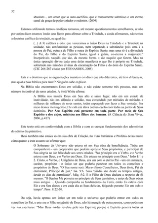 52
absoluto – um amor que se auto-sacrifica, que é mutuamente submisso e um eterno
canal da graça de poder criador e redentor. (2009)
Estamos utilizando termos católicos romanos, até mesmo questionamentos semelhantes, se não
por assim dizer estamos lendo seus livros para afirmar sobre a Trindade, e ainda afirmamos, não temos
a doutrina católica da trindade, na qual diz:
(...) A fé católica é esta: que veneramos o único Deus na Trindade e a Trindade na
unidade, não confundindo as pessoas, nem separando a substância: pois uma é a
pessoa do Pai, outra a do Filho e outra do Espírito Santo, mas uma só é a divindade
do Pai, do Filho e do Espírito Santo, igual a glória, co-eterna a majestade.”
Inseparáveis naquilo que são, da mesma forma o são naquilo que fazem. Mas na
única operação divina cada uma delas manifesta o que lhe é próprio na Trindade,
sobretudo nas missões divinas da encarnação do Filho e do dom do Espírito Santo.
(CIC 266-267 citado por FERNANDES, 2005)
Esta é a doutrina que as organizações insistem em dizer que são diferentes, até tem diferenças,
mas qual a base bíblica para tanto? Ninguém sabe explicar.
Na Bíblia não encontramos Deus em solidão, e não existe somente três pessoas, mas um
número incontável de seres criados. A irmã White afirma:
A Bíblia nos mostra Deus em Seu alto e santo lugar, não em um estado de
inatividade, não em silêncio e solidão, mas circundado por miríades de miríades e
milhares de milhares de seres santos, todos esperando por fazer a Sua vontade. Por
meio desses mensageiros, Ele está em ativa comunicação com todas as partes de Seus
domínios. Por Seu Espírito está presente em toda parte. Por meio de Seu
Espírito e dos anjos, ministra aos filhos dos homens. (A Ciência do Bom Viver,
2006, p.417)
Este texto está em conformidade com a Bíblia e com as crenças fundamentais dos adventistas
do sétimo dia primitivo.
Deus também não estava só em sua obra de Criação, no livro Patriarcas e Profetas deixa muito
claro quanto a este assunto ao afirmar que:
O Soberano do Universo não estava só em Sua obra de beneficência. Tinha um
companheiro - um cooperador que poderia apreciar Seus propósitos, e participar de
Sua alegria ao dar felicidade aos seres criados. "No princípio era o Verbo, e o Verbo
estava com Deus, e o Verbo era Deus. Ele estava no princípio com Deus." João 1:1 e
2. Cristo, o Verbo, o Unigênito de Deus, era um com o eterno Pai - um em natureza,
caráter, propósito - o único ser que poderia penetrar em todos os conselhos e
propósitos de Deus. "O Seu nome será: Maravilhoso Conselheiro, Deus forte, Pai da
eternidade, Príncipe da paz." Isa. 9:6. Suas "saídas são desde os tempos antigos,
desde os dias da eternidade". Miq. 5:2. E o Filho de Deus declara a respeito de Si
mesmo: "O Senhor Me possuiu no princípio de Seus caminhos, e antes de Suas obras
mais antigas. ... Quando compunha os fundamentos da Terra, então Eu estava com
Ele e era Seu aluno; e era cada dia as Suas delícias, folgando perante Ele em todo o
tempo". Prov. 8:22-30.
Ou seja, havia apenas um único ser em todo o universo que poderia entrar em todos os
conselhos do Pai, e este era o Filho unigênito de Deus, não há menção de outra pessoa, como podemos
ver nas escrituras: “Mas Deus no-las revelou pelo seu Espírito; porque o Espírito penetra todas as

 