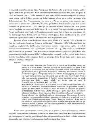 53
coisas, ainda as profundezas de Deus. Porque, qual dos homens sabe as coisas do homem, senão o
espírito do homem, que nele está? Assim também ninguém sabe as coisas de Deus, senão o Espírito de
Deus.” (I Coríntios 2:10, 11), como podemos ver aqui, não o espírito como terceira pessoa da trindade,
mas o próprio espírito de Deus, que procede do Pai, podemos afirmar que o espírito é a atuação tanto
do Pai quanto do Filho. “Ninguém pode vir a mim, se o Pai que me enviou o não trouxer; e eu o
ressuscitarei no último dia.” (João 6:44); “Eu sou o que testifico de mim mesmo, e de mim testifica
também o Pai que me enviou.” (João 8:18), que em consonância com o texto que diz: “Mas, quando
vier o Consolador, que eu da parte do Pai vos hei de enviar, aquele Espírito de verdade, que procede do
Pai, ele testificará de mim.” (João 15:26), podemos concluir que o Espírito Santo que hoje atua em nós
é a manifestação tanto do Pai quanto do Filho na terceira pessoa da divindade como a irmã White
afirmou em alguns de seus textos. E o Consolador é mais propriamente Cristo.
Podemos afirmar como Paulo que Cristo, nosso Senhor é o Espírito: “Ora, o Senhor é o
Espírito; e onde está o Espírito do Senhor, aí há liberdade.” (II Coríntios 3:17). “O Espírito Santo, que
procede do unigênito Filho de Deus, une o instrumento humano - corpo, alma e espírito - à perfeita
natureza divino-humana de Cristo.” (Mensagens Escolhidas, Vol. 1, p. 251). Ou seja, o Espírito Santo
procede tanto do Pai quanto do Filho. Neste contexto compreendemos o papel do Espírito Santo neste
momento em concordância com a Bíblia e os Testemunhos, no grande conflito, e como será retirado o
Espírito Consolador, então estaremos diante da presença direta de um Deus santo e justo, pois
estaremos sem nosso Intercessor.
Portanto:
Como um povo, devemos estar firmes sobre a plataforma da verdade eterna, que
resistiu a todas as provas. Devemos ater-nos aos seguros pilares de nossa fé. Os
princípios da verdade que Deus nos revelou, são nossos únicos, fiéis alicerces. Eles é
que fizeram de nós o que somos. O correr do tempo não lhes diminuiu o valor. É
constante esforço do inimigo remover essas verdades de seu engaste, colocando em
seu lugar teorias espúrias. Ele introduzirá tudo que lhe seja possível, para levar a
cabo seus desígnios enganadores. O Senhor, porém, suscitará homens de aguda
percepção, que darão a essas verdades seu devido lugar no plano de
Deus. (Mensagens Escolhidas, Vol. 1, p. 201)
Aqueles que procuram remover os velhos marcos, não estão retendo firmemente; eles
não estão se lembrando de como receberam e ouviram. Os que tentam introduzir
teorias que removeriam os pilares de nossa fé quanto ao santuário ou quanto à
personalidade de Deus ou de Cristo, estão agindo como cegos. Estão procurando
introduzir incertezas e deixar o povo de Deus à mercê das ondas, sem uma âncora.
Os que afirmam estar identificados com a mensagem que Deus nos deu devem ter
aguçada e clara percepção espiritual, para poderem distinguir a verdade do erro. A
palavra proferida pela mensageira de Deus é: "Despertai os vigias!" Se os homens
discernirem o espírito das mensagens dadas e se esforçarem por descobrir de que
fonte elas provêm, o Senhor Deus de Israel os guardará de serem desencaminhados.
(Meditações Matinais 1999, pág. 237)
Nestes textos a autora mostra-se muito clara, que os pilares de nossa fé referentes ao santuário
ou quanto à personalidade de Deus ou de Cristo, não poderiam ser removidos. Ressaltando novamente
que estes assuntos já estavam muito bem definidos, não era questão que devia ser revisada ou mesmo
abandonada, eram princípios bem firmados na plataforma da verdade eterna.

 
