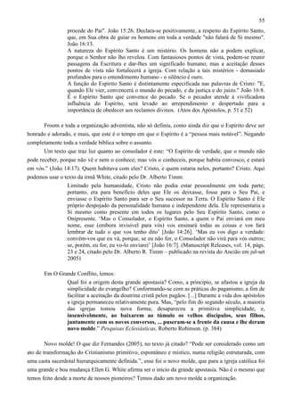 55
procede do Pai". João 15:26. Declara-se positivamente, a respeito do Espírito Santo,
que, em Sua obra de guiar os homens em toda a verdade "não falará de Si mesmo".
João 16:13.
A natureza do Espírito Santo é um mistério. Os homens não a podem explicar,
porque o Senhor não lho revelou. Com fantasiosos pontos de vista, podem-se reunir
passagens da Escritura e dar-lhes um significado humano; mas a aceitação desses
pontos de vista não fortalecerá a igreja. Com relação a tais mistérios - demasiado
profundos para o entendimento humano - o silêncio é ouro.
A função do Espírito Santo é distintamente especificada nas palavras de Cristo: "E,
quando Ele vier, convencerá o mundo do pecado, e da justiça e do juízo." João 16:8.
É o Espírito Santo que convence do pecado. Se o pecador atende à vivificadora
influência do Espírito, será levado ao arrependimento e despertado para a
importância de obedecer aos reclamos divinos. (Atos dos Apóstolos, p. 51 e 52)
Froom e toda a organização adventista, não só definiu, como ainda diz que o Espírito deve ser
honrado e adorado, e mais, que este é o tempo em que o Espírito é a “pessoa mais notável”. Negando
completamente toda a verdade bíblica sobre o assunto.
Um texto que traz luz quanto ao consolador é este: “O Espírito de verdade, que o mundo não
pode receber, porque não vê e nem o conhece; mas vós o conheceis, porque habita convosco, e estará
em vós.” (João 14:17). Quem habitava com eles? Cristo, e quem estaria neles, portanto? Cristo. Aqui
podemos usar o texto da irmã White, citado pelo Dr. Alberto Timm:
Limitado pela humanidade, Cristo não podia estar pessoalmente em toda parte;
portanto, era para benefício deles que Ele os deixasse, fosse para o Seu Pai, e
enviasse o Espírito Santo para ser o Seu sucessor na Terra. O Espírito Santo é Ele
próprio despojado da personalidade humana e independente dela. Ele representaria a
Si mesmo como presente em todos os lugares pelo Seu Espírito Santo, como o
Onipresente. ‘Mas o Consolador, o Espírito Santo, a quem o Pai enviará em meu
nome, esse (embora invisível para vós) vos ensinará todas as coisas e vos fará
lembrar de tudo o que vos tenho dito’ [João 14:26]. ‘Mas eu vos digo a verdade:
convém-vos que eu vá, porque, se eu não for, o Consolador não virá para vós outros;
se, porém, eu for, eu vo-lo enviarei’ [João 16:7]. (Manuscript Releases, vol. 14, págs.
23 e 24, citado pelo Dr. Alberto R. Timm – publicado na revista do Ancião em jul-set
2005)
Em O Grande Conflito, lemos:
Qual foi a origem desta grande apostasia? Como, a princípio, se afastou a igreja da
simplicidade do evangelho? Conformando-se com as práticas do paganismo, a fim de
facilitar a aceitação da doutrina cristã pelos pagãos. [...] Durante a vida dos apóstolos
a igreja permaneceu relativamente pura. Mas, “pelo fim do segundo século, a maioria
das igrejas tomou nova forma; desapareceu a primitiva simplicidade, e,
insensivelmente, ao baixarem ao túmulo os velhos discípulos, seus filhos,
juntamente com os novos conversos, ... puseram-se a frente da causa e lhe deram
novo molde.” Pesquisas Eclesiásticas, Roberto Robinson. (p. 384)
Novo molde! O que diz Fernandes (2005), no texto já citado? “Pode ser considerado como um
ato de transformação do Cristianismo primitivo, espontâneo e místico, numa religião estruturada, com
uma casta sacerdotal hierarquicamente definida.”, esse foi o novo molde, que para a igreja católica foi
uma grande e boa mudança Ellen G. White afirma ser o início da grande apostasia. Não é o mesmo que
temos feito desde a morte de nossos pioneiros? Temos dado um novo molde a organização.

 