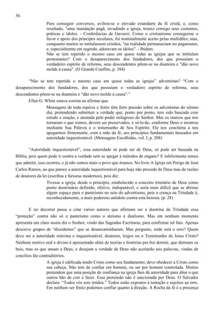 56
Para conseguir conversos, aviltou-se o elevado estandarte da fé cristã, e, como
resultado, "uma inundação pagã, invadindo a igreja, trouxe consigo seus costumes,
práticas e ídolos. - Conferências de Gavazzi. Como o cristianismo conseguisse o
favor e apoio dos príncipes seculares, foi nominalmente aceito pelas multidões; mas,
conquanto muitos se intitulassem cristãos, "na realidade permaneciam no paganismo,
e, especialmente em segredo, adoravam os ídolos". - Ibidem.
Não se tem repetido o mesmo caso em quase todas as igrejas que se intitulam
protestantes? Com o desaparecimento dos fundadores, dos que possuíam o
verdadeiro espírito de reforma, seus descendentes põem-se na dianteira e "dão novo
molde à causa". (O Grande Conflito, p. 384)
“Não se tem repetido o mesmo caso em quase todas as igrejas” adventistas? “Com o
desaparecimento dos fundadores, dos que possuíam o verdadeiro espírito de reforma, seus
descendentes põem-se na dianteira e "dão novo molde à causa".”
Ellen G. White estava correta ao afirmar que:
Mensagens de toda espécie e feitio têm feito pressão sobre os adventistas do sétimo
dia, pretendendo substituir a verdade que, ponto por ponto, tem sido buscada com
estudo e oração, e atestada pelo poder milagroso do Senhor. Mas os marcos que nos
tornaram o que somos, devem ser preservados, e sê-lo-ão, conforme Deus o mostrou
mediante Sua Palavra e o testemunho de Seu Espírito. Ele nos conclama a nos
apegarmos firmemente, com a mão da fé, aos princípios fundamentais baseados em
autoridade inquestionável. (Mensagens Escolhidas, vol. I, p. 208)
“Autoridade inquestionável”, essa autoridade só pode ser de Deus, só pode ser baseada na
Bíblia, pois quem pode ir contra a verdade sem se apegar à métodos de engano? E infelizmente temos
que admitir, isso ocorreu, e já não somos mais o povo que éramos. No livro A Igreja em Perigo de José
Carlos Ramos, ao que parece a autoridade inquestionável para hoje não procede de Deus mas de razões
de doutores da lei (escribas e fariseus modernos), pois diz:
Tivesse a igreja, desde o princípio, estabelecido o conceito trinitário de Deus como
ponto doutrinário definido, efetivo, indisputável, e seria mais difícil que se abrisse
algum espaço para o panteísmo no seio do adventismo, pois a crença na Trindade é,
reconhecidamente, o mais poderoso antídoto contra esta heresia. (p. 28)
E no decorrer passa a citar vários autores que afirmam ser a doutrina da Trindade essa
“proteção” contra não só o panteísmo como o ateísmo e dualismo. Mas em nenhum momento
apresenta um claro assim diz o Senhor, vindo das Sagradas Escrituras, para confirmar tal fato. Apenas
descreve grupos de “dissidentes” que se desencaminharam. Mas pergunto, onde está o erro? Quem
deve ser a autoridade máxima e inquestionável, doutores, leigos ou o Testemunho de Jesus Cristo?
Nenhum motivo real e divino é apresentado além de teorias e histórias pra boi dormir, que durmam os
bois, mas os que amam a Deus, e desejam a verdade de Deus não aceitarão tais palavras, vindas de
concílios tão contraditórios.
A igreja é edificada tendo Cristo como seu fundamento; deve obedecer a Cristo como
sua cabeça. Não tem de confiar em homem, ou ser por homem controlada. Muitos
pretendem que uma posição de confiança na igreja lhes dá autoridade para ditar o que
outros hão de crer e fazer. Essa pretensão não é sancionada por Deus. O Salvador
declara: “Todos vós sois irmãos.” Todos estão expostos à tentação e sujeitos ao erro.
Em nenhum ser finito podemos confiar quanto à direção. A Rocha da fé é a presença

 