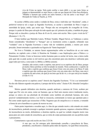 57
viva de Cristo na igreja. Nela pode confiar o mais débil, e os que mais fortes se
julgam se demonstrarão os mais fracos, a não ser que façam de Cristo Sua eficiência.
“Maldito o homem que confia em outro homem, e faz da carne o seu braço”. (O
Desejado de Todas as Nações, p. 414)
Se aceitar a Bíblia como sendo a verdade de Deus, torna o indivíduo um “dissidente”, então, é
preferível tornar-se tal a negar as Sagradas Escrituras, se aceitar a autoridade de Deus é negar a
autoridade da Igreja, então, que assim seja. “Porque não me envergonho do evangelho de Cristo,
porque é o poder de Deus para salvação de todo aquele que crê: primeiro do judeu, e também do grego.
Porque nele se descobre a justiça de Deus de fé em fé, como está escrito: Mas o justo viverá da fé.”
(Romanos 1: 16, 17).
É bom lembrar que Martinho Lutero, William Tyndale, Miguel Servet, os Valdenses e outros
foram considerados “dissidentes” e “hereges” por se mostrarem contra o papado, refutando suas
“verdades” com as Sagradas Escrituras e numa vida de verdadeira piedade, e muitos por assim
proceder, foram torturados e queimados na fogueira da “Santa Inquisição”.
No livro a Trindade, os autores fazem argumentações sobre os benefícios de se crer nesta
doutrina, no capítulo com o título A Doutrina da Trindade e suas Implicações para a Prática e o
Pensamento Cristãos. Como se houvesse razões humanas para se aceitar tal teoria, mas a única razão
pela qual não se pode aceitar os mil motivos que eles encontram para esta doutrina é suficiente para
jogar todos por terra, e esta razão é a Bíblia e a Bíblia somente.
Amados, não creiais a todo o espírito, mas provai se os espíritos são de Deus; porque
já muitos falsos profetas se têm levantado no mundo. Nisto conhecereis o espírito de
Deus: todo o espírito que confessa que Jesus Cristo veio em carne é de Deus; E todo
o espírito que não confessa que Jesus Cristo veio em carne não é de Deus; mas este é
o espírito do anti-cristo, do qual já ouvistes que há de vir, e eis que está já no mundo.
(I João 4:1-3)
Devemos provar os espíritos como? Através das Sagradas Escrituras. “À lei e ao testemunho!
Se eles não falarem segundo esta palavra, é porque não há luz neles.” (Isaías 8:20, Almeida Corrigida e
Fiel).
Muitos quando defendem esta doutrina, quando analisam a natureza de Cristo, acabam por
negar que Ele veio em carne, como ser humano, que ao final nem mesmo esteve totalmente morto,
porque se estava em sua plenitude de divindade como também em plenitude humana, não seria
possível verdadeiramente morrer, e ao final se ressuscita, contrariando os textos que apontam para o
Pai como sendo aquele que ressuscitou o Filho. Negamos que ele aniquilou-se a si mesmo, e tomando
a forma de servo humilhou-se a ponto de morrer na cruz.
Outro ponto importante a ressaltar aqui, é o fato de que estando morto e não estando em estado
de inconsciência, podendo ressurgir a qualquer momento quando quisesse, negamos a doutrina bíblica
da inconsciência na morte, defendemos a doutrina espírita, na qual na verdade ninguém morre mas
passa para um outro estado de consciência, que se retira do corpo permanecendo em sua perfeita razão
e pensamentos.
Contrariamos o que está escrito em Atos 2:23-36:
A este que vos foi entregue pelo determinado conselho e presciência de Deus,
prendestes, crucificastes e matastes pelas mãos de injustos; Ao qual Deus ressuscitou,

 