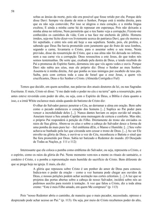 58
soltas as ânsias da morte, pois não era possível que fosse retido por ela; Porque dele
disse Davi: Sempre via diante de mim o Senhor, Porque está à minha direita, para
que eu não seja comovido; Por isso se alegrou o meu coração, e a minha língua
exultou; E ainda a minha carne há de repousar em esperança; Pois não deixarás a
minha alma no inferno, Nem permitirás que o teu Santo veja a corrupção; Fizeste-me
conhecidos os caminhos da vida; Com a tua face me encherás de júbilo. Homens
irmãos, seja-me lícito dizer-vos livremente acerca do patriarca Davi, que ele morreu e
foi sepultado, e entre nós está até hoje a sua sepultura. Sendo, pois, ele profeta, e
sabendo que Deus lhe havia prometido com juramento que do fruto de seus lombos,
segundo a carne, levantaria o Cristo, para o assentar sobre o seu trono, Nesta
previsão, disse da ressurreição de Cristo, que a sua alma não foi deixada no inferno,
nem a sua carne viu a corrupção. Deus ressuscitou a este Jesus, do que todos nós
somos testemunhas. De sorte que, exaltado pela destra de Deus, e tendo recebido do
Pai a promessa do Espírito Santo, derramou isto que vós agora vedes e ouvis. Porque
Davi não subiu aos céus, mas ele próprio diz: Disse o Senhor ao meu Senhor:
Assenta-te à minha direita, Até que ponha os teus inimigos por escabelo de teus pés.
Saiba, pois com certeza toda a casa de Israel que a esse Jesus, a quem vós
crucificastes, Deus o fez Senhor e Cristo. (Almeida Corrigida e Fiel)
Temos que decidir, em quem acreditar, nas palavras dos atuais doutores da lei, ou nas Sagradas
Escrituras. E mais, Cristo só disse: “é me dado todo o poder no céu e na terra” após a ressurreição, pois
antes esteve revestido com poder do alto, ou seja, com o Espírito de Deus, a Bíblia é clara quanto a
isso, e a irmã White esclarece mais ainda quando do batismo de Cristo diz:
O olhar do Salvador parece penetrar o Céu, ao derramar a alma em oração. Bem sabe
como o pecado endureceu o coração dos homens [...] Suplica ao Pai poder para
vencer a incredulidade deles [...]. Nunca dantes haviam os anjos ouvido tal oração.
Anseiam trazer a Seu amado Capitão uma mensagem de certeza e conforto. Mas não;
o próprio Pai responderá à petição do Filho. Diretamente do trono são enviados os
raios de Sua glória. Abem-se os céus e sobre a cabeça do Salvador desce a forma de
uma pomba da mais pura luz – fiel emblema dEle, o Manso e Humilde. [...] Seu vulto
achava-se banhado pela luz que circunda sem cessar o trono de Deus. [...] Ao ser Ele
envolto na glória de Deus, e ouvir-se a voz do Céu, reconheceu o Batista o sinal que
lhe fora prometido por Deus. Sabia ter batizado o Redentor do mundo. (O Desejado
de Todas as Nações, p. 111 e 112)
Interessante que ela coloca a pomba como emblema do Salvador, ou seja, representa a Cristo, e
o espírito, como os raios da glória do Pai. Neste momento vem-nos a mente os rituais do santuário, o
cordeiro é Cristo, e a pomba a representação mais humilde do sacrifício de Cristo. Bem diferente do
que se prega hoje na igreja. E mais, ela diz:
A glória que repousou sobre Cristo é um penhor do amor de Deus para conosco.
Indica-nos o poder da oração – como a voz humana pode chegar aos ouvidos de
Deus, e nossas petições podem achar aceitação nas cortes celestiais. [...] A luz que se
projetou das portas abertas sobre a cabeça de nosso Salvador, incidirá sobre nós ao
pedirmos auxílio para resistir à tentação. A voz que falou a Cristo, diz a toda alma
crente: “Este é meu Filho amado, em quem Me comprazo” (p. 113)
Pois “nosso Redentor abriu o caminho, de maneira que o mais pecador, necessitado, opresso e
desprezado pode achar acesso ao Pai.” (p. 113). Ou seja, por meio de Cristo recebemos poder do alto,

 