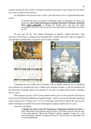 59
somente em nome de nosso Senhor e Salvador encontramos alívio para a nossa carga, pois seu fardo é
leve e suave, conforme Suas palavras.
Ao analisarmos nossa posição atual, e sobre o que está escrito no livro A Igreja Remanescente,
que diz:
O mundo todo deve ser excitado à inimizade contra os adventistas do sétimo dia,
porque eles não rendem homenagem ao papado, honrando o domingo, instituição
desse poder anticristão. É desígnio de Satanás fazer com que eles sejam
exterminados da Terra, a fim de que não seja contestada sua supremacia no mundo.
(p. 34)
Ou seja, aqui ela diz, “não rendem homenagem ao papado”, “poder anticristão”. Hoje
pensamos, não honramos o domingo, não homenageamos o papado. Mas será? Segue as imagens de
um calendário da IASD 2009, e da capa de um livro sobre a trindade.

A pergunta, por que a ênfase está no domingo e não no sábado, sendo que até os calendários
que recebemos nos mercados têm tanto o sábado como domingo marcados, e num da instituição que
diz não honrar o domingo, aparece esse absurdo? Se isso não é de alguma forma honrar o domingo,
não sei o que é.
Outra pergunta, por que a foto de uma catedral católica, para ser mais específica Basilique du
Sacré Coeur de Montmartre (Basílica do Sagrado Coração – Paris), na revista do Seminário Adventista
Latino-Americano de Teologia (ano 4 nº 2), da instituição Adventista do Sétimo Dia, que diz não
render homenagem ao papado? Se isto não é homenagem ao papado, também não sei o que é.
Uma breve curiosidade:
A Basílica Do Sacré-Coeur De Montmartre, Monumento histórico de Paris: A
Butte Montmartre esta situada ao norte de Paris a 129 metros acima do nível do mar.
O seu nome significa "Monte dos Martírios" porque, segundo a lenda, era o sítio
onde Saint-Denis, primeiro arcebispo de Paris (3° século) onde foi martirísado com
os seus companheiros.

 