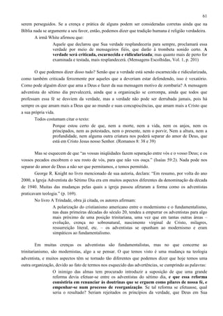61
serem perseguidos. Se a crença e prática de alguns podem ser consideradas corretas ainda que na
Bíblia nada se argumente a seu favor, então, podemos dizer que tradição humana é religião verdadeira.
A irmã White afirmou que:
Aquele que declarou que Sua verdade resplandeceria para sempre, proclamará essa
verdade por meio de mensageiros fiéis, que darão à trombeta sonido certo. A
verdade será criticada, escarnecida e ridicularizada; mas quanto mais de perto for
examinada e testada, mais resplandecerá. (Mensagens Escolhidas, Vol. 1, p. 201)
O que podemos dizer disso tudo? Senão que a verdade está sendo escarnecida e ridicularizada,
como também criticada ferozmente por aqueles que a deveriam estar defendendo, isso é vexatório.
Como pode alguém dizer que ama a Deus e fazer da sua mensagem motivo de zombaria? A mensagem
adventista do sétimo dia prevalecerá, ainda que a organização se corrompa, ainda que todos que
professam essa fé se desviem da verdade, mas a verdade não pode ser derrubada jamais, pois há
sempre os que amam mais a Deus que ao mundo e suas concupiscências, que amam mais a Cristo que
a sua própria vida.
Todos costumam citar o texto:
Porque estou certo de que, nem a morte, nem a vida, nem os anjos, nem os
principados, nem as potestades, nem o presente, nem o porvir, Nem a altura, nem a
profundidade, nem alguma outra criatura nos poderá separar do amor de Deus, que
está em Cristo Jesus nosso Senhor. (Romanos 8: 38 e 39)
Mas se esquecem de que “as vossas iniqüidades fazem separação entre vós e o vosso Deus; e os
vossos pecados encobrem o seu rosto de vós, para que não vos ouça.” (Isaías 59:2). Nada pode nos
separar do amor de Deus a não ser que permitamos, e temos permitido.
George R. Knight no livro mencionado de sua autoria, declara: “Em resumo, por volta do ano
2000, a Igreja Adventista do Sétimo Dia era em muitos aspectos diferentes da denominação da década
de 1940. Muitas das mudanças pelas quais a igreja passou afetaram a forma como os adventistas
praticavam teologia.” (p. 169).
No livro A Trindade, obra já citada, os autores afirmam:
A polarização do cristianismo americano entre o modernismo e o fundamentalismo,
nas duas primeiras décadas do século 20, tendeu a empurrar os adventistas para algo
mais próximo de uma posição trinitariana, uma vez que em tantas outras áreas –
evolução, crença no sobrenatural, nascimento virginal de Cristo, milagres,
ressurreição literal, etc. – os adventistas se opunham ao modernismo e eram
simpáticos ao fundamentalismo.
Em muitas crenças os adventistas são fundamentalistas, mas no que concerne ao
trinitarianismo, são modernistas, algo a se pensar. O que temos visto é uma mudança na teologia
adventista, e muitos aspectos têm se tornado tão diferentes que podemos dizer que hoje temos uma
outra organização, devido ao fato de termos nos esquecido das advertências, se cumprindo as palavras:
O inimigo das almas tem procurado introduzir a suposição de que uma grande
reforma devia efetuar-se entre os adventistas do sétimo dia, e que essa reforma
consistiria em renunciar às doutrinas que se erguem como pilares de nossa fé, e
empenhar-se num processo de reorganização. Se tal reforma se efetuasse, qual
seria o resultado? Seriam rejeitados os princípios da verdade, que Deus em Sua

 