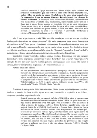 62
sabedoria concedeu à igreja remanescente. Nossa religião seria alterada. Os
princípios fundamentais que têm sustido a obra neste últimos cinqüenta anos,
seriam tidos na conta de erros. Estabelecer-se-ia uma nova organização.
Escrever-se-iam livros de ordem diferente. Introduzir-se-ia um sistema de
filosofia intelectual. Os fundadores deste sistema iriam às cidades, realizando uma
obra maravilhosa. O sábado seria, naturalmente, menosprezado, como também o
Deus que o criou. Coisa alguma se permitiria opor-se ao novo movimento.
Ensinariam os líderes ser a virtude melhor do que o vício, mas, removido Deus,
colocariam sua confiança no poder humano, o qual, sem Deus, nada vale. Seus
alicerces se fundariam na areia, e os vendavais e tempestades derribariam a
estrutura. (Mensagens Escolhidas, vol. I, p. 204, 205)
Não é isso o que estamos vendo? Não tem sido tomado por conta de erro os princípios
fundamentais doutrinários de nossos pioneiros? Não estão porventura estes novos fundamentos
alicerçados na areia? Tanto que se vê vendavais e tempestades derrubando esta estrutura pobre que
está se desequilibrando e desmoronando ante provas escrituristicas, a ponto de a instituição tomar
providências semelhantes ao papado para abafar a voz dos “dissidentes”, em defesa de sua “verdade”,
que nada mais é do que a contrafação, uma nudez vergonhosa, são ventos de doutrinas.
Satanás tem operado “com todo o poder, e sinais, e prodígios de mentira, e com todo o engano
da injustiça” e como a igreja não tem recebido “o amor da verdade” para se salvar, “Deus” enviou “a
operação do erro, para que” creia “a mentira; para que sejam julgados todos os que não creram a
verdade, antes tiveram prazer na iniqüidade.” (II Tessalonicenses 2:9-12)
Portanto a nós diz o Senhor:
Por isso, eu continuarei a realizar maravilhas e prodígios; a sabedoria dos seus sábios
fracassará e a inteligência dos seus inteligentes se apagará. Ai daqueles que procuram
esconder-se de Javé para ocultar seus próprios projetos. Agem nas trevas, dizendo:
“Quem nos vê? Quem nos conhece?” Como vocês são perversos! O barro vai querer
se comparar com o oleiro? Poderá um trabalho qualquer dizer ao seu fabricante:
“Não foi você que me fez”? E o pote, será que pode dizer ao seu oleiro: “Você não
entende nada”? (Isaías 29:14-16, Edição Pastoral)
É isso que os teólogos têm feito, contradizendo a Bíblia. Temos paganizado nossas doutrinas,
insultado o espírito de Deus, trazido agravo sobre nós, escarnecido e pervertido a sua Palavra,
trouxemos confusão e vergonha sobre nós.
Acaso é a mim que eles provocam à ira? diz o SENHOR, e não a si mesmos, para
confusão dos seus rostos? Portanto assim diz o Senhor DEUS: Eis que a minha ira e o
meu furor se derramarão sobre este lugar, sobre os homens e sobre os animais, e
sobre as árvores do campo, e sobre os frutos da terra; e acender-se-á, e não se
apagará. Assim diz o SENHOR dos Exércitos, o Deus de Israel: Ajuntai os vossos
holocaustos aos vossos sacrifícios, e comei carne. Porque nunca falei a vossos pais,
no dia em que os tirei da terra do Egito, nem lhes ordenei coisa alguma acerca de
holocaustos ou sacrifícios. Mas isto lhes ordenei, dizendo: Dai ouvidos à minha voz,
e eu serei o vosso Deus, e vós sereis o meu povo; e andai em todo o caminho que eu
vos mandar, para que vos vá bem. Mas não ouviram, nem inclinaram os seus
ouvidos, mas andaram nos seus próprios conselhos, no propósito do seu coração
malvado; e andaram para trás, e não para diante. (Jeremias 7:19-24, Almeida
Corrigida e Fiel)

 