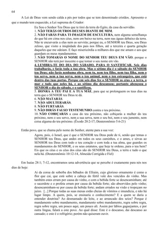 64
A Lei de Deus vem sendo calda a pés por todos que se tem denominado cristãos. Apresento o
que o mundo tem esquecido, a Lei suprema do Criador:
Eu Sou o Senhor Teu Deus que te tirei da terra do Egito, da casa da servidão.
1. NÃO TERÁS OUTROS DEUSES DIANTE DE MIM.
2. NÃO FARÁS PARA TI IMAGEM DE ESCULTURA, nem alguma semelhança
do que há em cima nos céus, nem em baixo na terra, nem nas águas debaixo da terra.
Não te encurvarás a elas nem as servirás; porque eu, o SENHOR teu Deus, sou Deus
zeloso, que visito a iniqüidade dos pais nos filhos, até a terceira e quarta geração
daqueles que me odeiam. E faço misericórdia a milhares dos que me amam e aos que
guardam os meus mandamentos.
3. NÃO TOMARÁS O NOME DO SENHOR TEU DEUS EM VÃO; porque o
SENHOR não terá por inocente o que tomar o seu nome em vão.
4. LEMBRA-TE DO DIA DO SÁBADO, PARA O SANTIFICAR. Seis dias
trabalharás, e farás toda a tua obra. Mas o sétimo dia é o sábado do SENHOR
teu Deus; não farás nenhuma obra, nem tu, nem teu filho, nem tua filha, nem o
teu servo, nem a tua serva, nem o teu animal, nem o teu estrangeiro, que está
dentro das tuas portas. Porque em seis dias fez o SENHOR os céus e a terra, o
mar e tudo que neles há, e ao sétimo dia descansou; portanto abençoou o
SENHOR o dia do sábado, e o santificou.
5. HONRA A TEU PAI E A TUA MÃE, para que se prolonguem os teus dias na
terra que o SENHOR teu Deus te dá.
6. NÃO MATARÁS.
7. NÃO ADULTERARÁS.
8. NÃO FURTARÁS.
9. NÃO DIRÁS FALSO TESTEMUNHO contra o teu próximo.
10. NÃO COBIÇARÁS a casa do teu próximo, não cobiçarás a mulher do teu
próximo, nem o seu servo, nem a sua serva, nem o seu boi, nem o seu jumento, nem
coisa alguma do teu próximo. (Êxodo 20:2-17; Deuteronômio 5:6-21)
Então povo, que se chama pelo nome do Senhor, atente para a sua voz:
Agora, pois, ó Israel, que é que o SENHOR teu Deus pede de ti, senão que temas o
SENHOR teu Deus, que andes em todos os seus caminhos, e o ames, e sirvas ao
SENHOR teu Deus com todo o teu coração e com toda a tua alma, que guardes os
mandamentos do SENHOR, e os seus estatutos, que hoje te ordeno, para o teu bem?
Eis que os céus e os céus dos céus são do SENHOR teu Deus, a terra e tudo o que
nela há. (Deuteronômio 10:12-14, Almeida Corrigida e Fiel)
Em Isaías 28:1; 7-12, encontramos uma advertência que se percebe é exatamente para nós nos
dias de hoje:
Ai da coroa de soberba dos bêbados de Efraim, cujo glorioso ornamento é como a
flor que cai, que está sobre a cabeça do fértil vale dos vencidos do vinho. Mas
também estes erram por causa do vinho, e com a bebida forte se desencaminham; até
o sacerdote e o profeta erram por causa da bebida forte; são absorvidos pelo vinho;
desencaminham-se por causa da bebida forte; andam errados na visão e tropeçam no
juízo. [...] Porque todas as suas mesas estão cheias de vômitos e imundícia, e não há
lugar limpo. A quem, pois, se ensinaria o conhecimento? E a quem se daria a
entender doutrina? Ao desmamado do leite, e ao arrancado dos seios? Porque é
mandamento sobre mandamento, mandamento sobre mandamento, regra sobre regra,
regra sobre regra, um pouco aqui, um pouco ali. Assim por lábios gaguejantes, e por
outra língua, falará a este povo. Ao qual disse: Este é o descanso, dai descanso ao
cansado; e este é o refrigério; porém não quiseram ouvir.

 