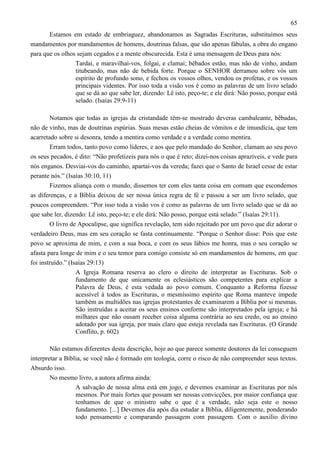 65
Estamos em estado de embriaguez, abandonamos as Sagradas Escrituras, substituímos seus
mandamentos por mandamentos de homens, doutrinas falsas, que são apenas fábulas, a obra do engano
para que os olhos sejam cegados e a mente obscurecida. Esta é uma mensagem de Deus para nós:
Tardai, e maravilhai-vos, folgai, e clamai; bêbados estão, mas não de vinho, andam
titubeando, mas não de bebida forte. Porque o SENHOR derramou sobre vós um
espírito de profundo sono, e fechou os vossos olhos, vendou os profetas, e os vossos
principais videntes. Por isso toda a visão vos é como as palavras de um livro selado
que se dá ao que sabe ler, dizendo: Lê isto, peço-te; e ele dirá: Não posso, porque está
selado. (Isaías 29:9-11)
Notamos que todas as igrejas da cristandade têm-se mostrado deveras cambaleante, bêbadas,
não de vinho, mas de doutrinas espúrias. Suas mesas estão cheias de vômitos e de imundícia, que tem
acarretado sobre si desonra, tendo a mentira como verdade e a verdade como mentira.
Erram todos, tanto povo como líderes, e aos que pelo mandado do Senhor, clamam ao seu povo
os seus pecados, é dito: “Não profetizeis para nós o que é reto; dizei-nos coisas aprazíveis, e vede para
nós enganos. Desviai-vos do caminho, apartai-vos da vereda; fazei que o Santo de Israel cesse de estar
perante nós.” (Isaías 30:10, 11)
Fizemos aliança com o mundo, dissemos ter com eles tanta coisa em comum que escondemos
as diferenças, e a Bíblia deixou de ser nossa única regra de fé e passou a ser um livro selado, que
poucos compreendem. “Por isso toda a visão vos é como as palavras de um livro selado que se dá ao
que sabe ler, dizendo: Lê isto, peço-te; e ele dirá: Não posso, porque está selado.” (Isaías 29:11).
O livro de Apocalipse, que significa revelação, tem sido rejeitado por um povo que diz adorar o
verdadeiro Deus, mas em seu coração se fasta continuamente. “Porque o Senhor disse: Pois que este
povo se aproxima de mim, e com a sua boca, e com os seus lábios me honra, mas o seu coração se
afasta para longe de mim e o seu temor para comigo consiste só em mandamentos de homens, em que
foi instruído.” (Isaías 29:13)
A Igreja Romana reserva ao clero o direito de interpretar as Escrituras. Sob o
fundamento de que unicamente os eclesiásticos são competentes para explicar a
Palavra de Deus, é esta vedada ao povo comum. Conquanto a Reforma fizesse
acessível à todos as Escrituras, o mesmíssimo espírito que Roma manteve impede
também as multidões nas igrejas protestantes de examinarem a Bíblia por si mesmas.
São instruídas a aceitar os seus ensinos conforme são interpretados pela igreja; e há
milhares que não ousam receber coisa alguma contrária ao seu credo, ou ao ensino
adotado por sua igreja, por mais claro que esteja revelada nas Escrituras. (O Grande
Conflito, p. 602)
Não estamos diferentes desta descrição, hoje ao que parece somente doutores da lei conseguem
interpretar a Bíblia, se você não é formado em teologia, corre o risco de não compreender seus textos.
Absurdo isso.
No mesmo livro, a autora afirma ainda:
A salvação de nossa alma está em jogo, e devemos examinar as Escrituras por nós
mesmos. Por mais fortes que possam ser nossas convicções, por maior confiança que
tenhamos de que o ministro sabe o que é a verdade, não seja este o nosso
fundamento. [...] Devemos dia após dia estudar a Bíblia, diligentemente, ponderando
todo pensamento e comparando passagem com passagem. Com o auxílio divino

 