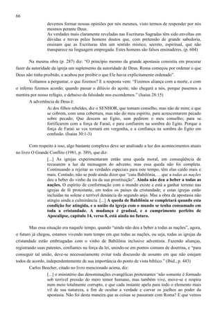66
devemos formar nossas opiniões por nós mesmos, visto termos de responder por nós
mesmos perante Deus.
As verdades mais claramente reveladas nas Escrituras Sagradas têm sido envoltas em
dúvidas e trevas pelos homens doutos que, com pretensão de grande sabedoria,
ensinam que as Escrituras têm um sentido místico, secreto, espiritual, que não
transparece na linguagem empregada. Estes homens são falsos ensinadores. (p. 604)
Na mesma obra (p. 287) diz: “O princípio mesmo da grande apostasia consistiu em procurar
fazer da autoridade da igreja um suplemento da autoridade de Deus. Roma começou por ordenar o que
Deus não tinha proibido, e acabou por proibir o que Ele havia explicitamente ordenado”.
Voltamos a perguntar, o que fizemos? E a resposta vem: “Fizemos aliança com a morte, e com
o inferno fizemos acordo; quando passar o dilúvio do açoite, não chegará a nós, porque pusemos a
mentira por nosso refúgio, e debaixo da falsidade nos escondemos.” (Isaías 28:15)
A advertência de Deus é:
Ai dos filhos rebeldes, diz o SENHOR, que tomam conselho, mas não de mim; e que
se cobrem, com uma cobertura, mas não do meu espírito, para acrescentarem pecado
sobre pecado; Que descem ao Egito, sem pedirem o meu conselho; para se
fortificarem com a força de Faraó, e para confiarem na sombra do Egito. Porque a
força de Faraó se vos tornará em vergonha, e a confiança na sombra do Egito em
confusão. (Isaías 30:1-3)
Com respeito à isso, algo bastante complexo deve ser analisado a luz dos acontecimentos atuais
no livro O Grande Conflito (1981, p. 389), que diz:
[...] As igrejas experimentaram então uma queda moral, em conseqüência de
recusarem a luz da mensagem do advento; mas essa queda não foi completa.
Continuando a rejeitar as verdades especiais para este tempo, têm elas caído mais e
mais. Contudo, não se pode ainda dizer que “caiu Babilônia, ... que a todas as nações
deu a beber do vinho da ira da sua prostituição”. Ainda não deu a beber a todas as
nações. O espírito de conformação com o mundo existe e está a ganhar terreno nas
igrejas de fé protestante, em todos os países da cristandade; e estas igrejas estão
incluídas na solene e terrível denúncia do segundo anjo. Mas a obra da apostasia não
atingiu ainda a culminância. [...] A queda de Babilônia se completará quando esta
condição for atingida, e a união da igreja com o mundo se tenha consumado em
toda a cristandade. A mudança é gradual, e o cumprimento perfeito de
Apocalipse, capítulo 14, verso 8, está ainda no futuro.
Mas essa situação era naquele tempo, quando “ainda não deu a beber a todas as nações”, agora,
o futuro já chegou, estamos vivendo num tempo em que todas as nações, ou seja, todas as igrejas da
cristandade estão embriagadas com o vinho de Babilônia inclusive adventista. Fazendo alianças,
registrando suas patentes, confiantes na força da lei, unindo-se em pontos comuns de doutrina, e “para
conseguir tal união, deve-se necessariamente evitar toda discussão de assunto em que não estejam
todos de acordo, independentemente de sua importância do ponto de vista bíblico.” (Ibid., p. 443)
Carlos Beecher, citado no livro mencionado acima, diz:
[...] o ministério das denominações evangélicas protestantes ‘não somente é formado
sob terrível pressão do mero temor humano, mas também vive, move-se e respira
num meio totalmente corrupto, e que cada instante apela para todo o elemento mais
vil de sua natureza, a fim de ocultar a verdade e curvar os joelhos ao poder da
apostasia. Não foi desta maneira que as coisas se passaram com Roma? E que vemos

 