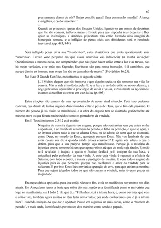 67
precisamente diante de nós? Outro concílio geral! Uma convenção mundial! Aliança
evangélica, e credo universal!’
...
Quando as principais igrejas dos Estados Unidos, ligando-se em pontos de doutrinas
que lhe são comuns, influenciarem o Estado para que imponha seus decretos e lhes
apóie as instituições, a América protestante terá então formado uma imagem da
hierarquia romana, e a inflição de penas civis aos dissidentes será o resultado
inevitável. (pp. 443, 444)
Será infligido penas civis aos “dissidentes”, estes dissidentes que estão questionando suas
“doutrinas”. Talvez você pergunte em que essas doutrinas vão influenciar na minha salvação?
Questionamos a mesma coisa, até compreender que não pode haver união entre a luz e as trevas, não
há meias verdades, e se estão nas Sagradas Escrituras são para nossa instrução. “Há caminhos, que
parece direito ao homem, mas o seu fim são os caminhos de morte.” (Provérbios 16:25).
No livro O Grande Conflito, encontramos o seguinte alerta:
[...] Muitos alegam que não importa o que alguém creia, se tão somente sua vida for
correta. Mas a vida é moldada pela fé. se a luz e a verdade estão ao nosso alcance, e
negligenciamos aproveitar o privilégio de ouvir e vê-las, virtualmente as rejeitamos;
estamos a escolher as trevas em vez da luz (p. 603)
Estas citações não passam de uma apresentação de nossa atual situação. Com isso podemos
concluir, que diante de tantos enganos disseminados entre o povo de Deus, que o fim está próximo. O
homem do pecado já há muito se manifestou, e a obra do engano tem se alastrado grandemente até
mesmo entre os que foram estabelecidos como os portadores da verdade.
Em II Tessalonicenses 2:3-12 está escrito:
Ninguém de maneira alguma vos engane; porque não será assim sem que antes venha
a apostasia, e se manifeste o homem do pecado, o filho da perdição, o qual se opõe, e
se levanta contra tudo o que se chama Deus, ou se adora; de sorte que se assentará,
como Deus, no templo de Deus, querendo parecer Deus. Não vos lembrais de que
estas coisas vos dizia quando ainda estava convosco? E agora vós sabeis o que o
detém, para que a seu próprio tempo seja manifestado. Porque já o mistério da
injustiça opera; somente há um que agora resiste até que do meio seja tirado; E então
será revelado o iníquo, a quem o Senhor desfará pelo assopro da sua boca, e
aniquilará pelo esplendor da sua vinda; A esse cuja vinda é segundo a eficácia de
Satanás, com todo o poder, e sinais e prodígios de mentira, E com todo o engano da
injustiça para os que perecem, porque não receberam o amor da verdade para se
salvarem. E por isso Deus lhes enviará a operação do erro, para que creiam a mentira;
Para que sejam julgados todos os que não creram a verdade, antes tiveram prazer na
iniqüidade.
Era necessária a apostasia, para que então viesse o fim, e ela se manifestou novamente nos dias
atuais. Em Apocalipse temos a besta que subiu do mar, sendo esta identificada como o anti-cristo que
logo se manifestaria, em I João 2:18, que diz: “Filhinhos, é já a última hora; e, como ouvistes que vem
o anti-cristo, também agora muitos se têm feito anti-cristos; por onde conhecemos que é já a última
hora”. Fazendo menção do que diz o apóstolo Paulo em algumas de suas cartas, como o “homem do
pecado”, e mais tarde, identificados por muitos dos mártires como sendo o papado.

 