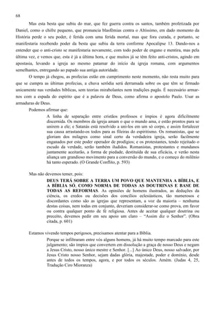 68
Mas esta besta que subiu do mar, que fez guerra contra os santos, também profetizada por
Daniel, como o chifre pequeno, que pronuncia blasfêmias contra o Altíssimo, em dado momento da
História perde o seu poder, é ferida com uma ferida mortal, mas que fora curada, e portanto, se
manifestaria recebendo poder da besta que subiu da terra conforme Apocalipse 13. Dando-nos a
entender que o anti-cristo se manifestaria novamente, com todo poder de engano e mentira, mas pela
última vez, e vemos que, esta é já a última hora, e que muitos já se têm feito anti-cristos, agindo em
apostasia, levando a igreja ao mesmo patamar do início da igreja romana, com argumentos
semelhantes, entregando ao papado sua antiga autoridade.
O tempo já chegou, as profecias estão em cumprimento neste momento, não resta muito para
que se cumpra as últimas profecias, a chuva serôdia será derramada sobre os que têm se firmado
unicamente nas verdades bíblicas, sem teorias mirabolantes nem tradições pagãs. É necessário armarnos com a espada do espírito que é a palavra de Deus, como afirma o apostolo Paulo. Usar as
armaduras de Deus.
Podemos afirmar que:
A linha de separação entre cristãos professos e ímpios é agora dificilmente
discernida. Os membros da igreja amam o que o mundo ama, e estão prontos para se
unirem a ele; e Satanás está resolvido a uni-los em um só corpo, e assim fortalecer
sua causa arrastando-os todos para as fileiras do espiritismo. Os romanistas, que se
gloriam dos milagres como sinal certo da verdadeira igreja, serão facilmente
enganados por este poder operador de prodígios; e os protestantes, tendo rejeitado o
escudo da verdade, serão também iludidos. Romanistas, protestantes e mundanos
juntamente aceitarão, a forma de piedade, destituída de sua eficácia, e verão nesta
aliança um grandioso movimento para a conversão do mundo, e o começo do milênio
há tanto esperado. (O Grande Conflito, p. 593)
Mas não devemos temer, pois:
DEUS TERÁ SOBRE A TERRA UM POVO QUE MANTENHA A BÍBLIA, E
A BÍBLIA SÓ, COMO NORMA DE TODAS AS DOUTRINAS E BASE DE
TODAS AS REFORMAS. As opiniões de homens ilustrados, as deduções da
ciência, os credos ou decisões dos concílios eclesiásticos, tão numerosos e
discordantes como são as igrejas que representam, a voz da maioria – nenhuma
destas coisas, nem todas em conjunto, deveriam considerar-se como prova, em favor
ou contra qualquer ponto de fé religiosa. Antes de aceitar qualquer doutrina ou
preceito, devemos pedir em seu apoio um claro – “Assim diz o Senhor”. (Obra
citada, p. 601)
Estamos vivendo tempos perigosos, precisamos atentar para a Bíblia.
Porque se infiltraram entre vós alguns homens, já há muito tempo marcado para este
julgamento; são ímpios que convertem em dissolução a graça de nosso Deus e negam
a Jesus Cristo, nosso único mestre e Senhor. [...] Ao único Deus, nosso salvador, por
Jesus Cristo nosso Senhor, sejam dadas glória, majestade, poder e domínio, desde
antes de todos os tempos, agora, e por todos os séculos. Amém. (Judas 4, 25,
Tradução Ciro Mioranza)

 