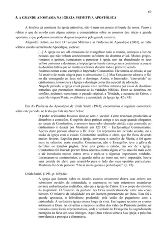 69
5. A GRANDE APOSTASIA NA IGREJA PRIMITIVA APOSTÓLICA
A história da apostasia da igreja primitiva, não é nem um pouco diferente da nossa. Passo a
relatar o que de acordo com alguns autores e comentaristas sobre os assuntos deu início a grande
apostasia, e que podemos considerar dogmas impostos pela grande meretriz.
Alejandro Bullon, no livro O Terceiro Milênio e as Profecias do Apocalipse (2003), ao falar
sobre o cavalo vermelho de Apocalipse, escreve:
[...] A igreja no seu afã entusiasta de evangelizar todo o mundo, começou a batizar
pessoas que não tinham conhecimento suficiente da doutrina cristã. Muitos gregos,
romanos e gentios, começaram a pertencer à igreja sem ter abandonado os seus
velhos costumes e doutrinas, e imperceptivelmente começaram a contaminar a pureza
da doutrina bíblia que se mantivera branca durante todo o primeiro século.
Podemos tomar como exemplo o Imperador Constantino. Ele tornou-se cristão, o que
foi motivo de muita alegria para o cristianismo. [...] Mas Constantino adorava o Sol
no dia consagrado ao deus sol: o domingo. Assim, o Imperador, “convertido” ao
cristianismo, trouxe para a Igreja o domingo como dia especial de adoração.
Naquele período, a Igreja cristã passou a ter conflitos internos por causa de doutrinas
estranhas que pretendiam misturar-se às verdades bíblicas. Entre as doutrinas em
conflito, podemos mencionar: o pecado original, a Trindade, a natureza de Cristo, o
papel da virgem Maria, o celibato e a autoridade da Igreja. (p. 42 e 43)
Em As Profecias do Apocalipse de Uriah Smith (1945), encontramos o seguinte comentário
sobre este período, no texto que fala dos Sete Selos:
O poder eclesiástico buscava aliar-se com o secular. Como resultado produziam-se
distúrbios e comoções. O espírito deste período atinge o seu auge quando chegamos
ao tempo de Constantino, o primeiro imperador chamado cristão, cuja conversão ao
cristianismo é datada por Mosheim em 323 DC – Ecclesiastical Commentaries.
Acerca deste período observa o Dr. Rice: Ele representa um período secular, ou a
união da igreja com o estado. Constantino auxiliou o clero, que lhe ficou devendo
muitos favores. Legislou para a igreja, convocou o concilio de Nicéia, e foi quem
mais se salientou neste concilio. Constantino, não o Evangelho, teve a glória de
derrubar os templos pagãos. Teve esta glória o estado, em vez de a igreja.
Constantino foi louvado por ter feitos decretos contra alguns erros, mas foi mais além
e até introduziu muitos outros erros e opôs-se a algumas importantes verdades.
Levantaram-se controvérsias; e quando subiu ao trono um novo imperador, houve
uma corrida do clero para arrastá-lo para o lado das suas opiniões particulares.
Mosheim diz deste período: “Havia muita guerra e perturbação”. (p. 85)
Uriah Smith, (1991, p. 169) diz:
A igreja que durante todos os séculos escuros ativamente ditava suas ordens aos
submissos ouvidos da cristandade, e pavoneava os seus ostentosos estandartes
perante embasbacadas multidões, não era a igreja de Cristo. Era o corpo do mistério
da iniqüidade. O 'mistério da piedade' era Deus manifestando-Se entre nós como
homem. O 'mistério da iniqüidade' era um homem pretendendo ser Deus. Esta foi a
grande apostasia, o hibridismo produzido pela união do paganismo com a
cristandade. A verdadeira igreja estava longe da vista. Em lugares secretos os crentes
adoravam a Deus. As cavernas e recessos ocultos dos vales do Piemonte podem ser
tomados como locais representativos, onde a verdade do Evangelho foi sagradamente
protegida da fúria dos seus inimigos. Aqui Deus velava sobre a Sua igreja, e pela Sua
providencia a protegia e alimentava.

 