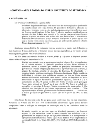 7

APOSTASIA ALFA E ÔMEGA DA IGREJA ADVENTISTA DO SÉTIMO DIA

1. MINEÁPOLIS 1888
Em O Grande Conflito temos o seguinte alerta:
O tentador freqüentemente opera com muito êxito por meio daqueles de quem menos
se suspeita estarem sob o seu domínio. Os possuidores de talento e educação são
admirados e honrados, como se estas qualidades pudessem suprir a ausência do temor
de Deus, ou torná-los dignos de Seu favor. O talento e a cultura, considerados em si
mesmos, são dons de Deus; mas, quando se faz com que eles preencham o lugar da
piedade, e quando, em vez de levar a alma mais para perto de Deus, a afastam dEle,
tornam-se então em maldição e laço. Prevalece entre muitos a opinião de que tudo
que se mostra como cortesia ou polidez, deve, em certo sentido, pertencer a Cristo.
Nunca houve erro maior. (p. 513)
Analisando a nossa história, foi exatamente isso que aconteceu, as mentes mais brilhantes, os
mais talentosos de nossa instituição se tornaram nossos maiores enganadores, e por muitos crerem
neles cegamente, grandes erros foram cometidos.
No livro 1888 Reexaminado de Short e Wieland, (1987, p. 77) lemos as seguintes palavras
sobre o alfa e o ômega da apostasia na IASD:
O alfa é representado como se segue em seus escritos; o ômega deve necessariamente
ser da mesma natureza: "A apostasia, princípios errôneos, idéias brilhantes e
luminosas, teorias e sofismas que solapam os princípios fundamentais da fé,
perversão da verdade, interpretações fantasiosas e espiritualísticas das Escrituras, o
engano da injustiça, sementes de discórdia, de descrença, de infidelidade . . .
semeiam falácias insidiosas, sentimentos do inimigo, falsidades e fábulas agradáveis,
infidelidade e ceticismo, uma multidão de enganos, um jugo de feitura humana,
fábulas ardilosamente arquitetadas, uma mentira." (essas são expressões ao pé da
letra tiradas de Special Testimonies [Testemunhos especiais], Série B, n 2 e 7,
concernentes ao alfa). O grande conflito entre Cristo e Satanás ainda prossegue.
Temos agora chegado ao "futuro" que é aqui referido: "No futuro, a verdade será
contrafeita por preceitos de homens. Teorias enganosas serão apresentadas. A falsa
ciência é uma das agências que Satanás empregou nas cortes celestiais. . . ."Não
apresenteis teorias ou testes que não tenham fundamento na Bíblia. . . . "Está escrito"
é o teste que deve ser apresentado a todos." (RH 21 de janeiro de 1904; Ev. 600,
601).
Estes textos dão-nos uma noção do que possa estar acontecendo hoje na atual organização
Adventista do Sétimo Dia. No livro 1888 Re-Examinado encontramos alguns pontos bastante
complicados sobre a aceitação da mensagem de justificação pela fé, na Conferência Geral de
Mineápolis.
O pecado cometido no que teve lugar em Mineápolis permanece nos livros de
registro do céu, assinalados contra os nomes daqueles que resistiram à luz, e
permanecerá nos registros até que se faça plena confissão, e os transgressores se
apresentem em total humildade perante Deus. (Carta de Ellen White ao presidente da
Associação Geral, O. A. Olsem 019, 01.09.1892, Citado em 1888 Re-Examinado, p.
5).

 