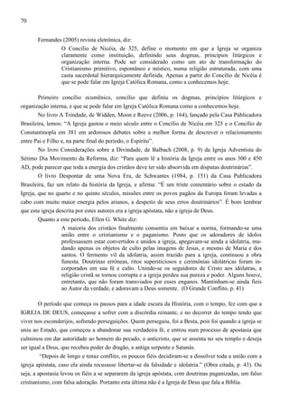 70
Fernandes (2005) revista eletrônica, diz:
O Concílio de Nicéia, de 325, define o momento em que a Igreja se organiza
claramente como instituição, definindo seus dogmas, princípios litúrgicos e
organização interna. Pode ser considerado como um ato de transformação do
Cristianismo primitivo, espontâneo e místico, numa religião estruturada, com uma
casta sacerdotal hierarquicamente definida. Apenas a partir do Concílio de Nicéia é
que se pode falar em Igreja Católica Romana, como a conhecemos hoje.
Primeiro concílio ecumênico, concílio que definiu os dogmas, princípios litúrgicos e
organização interna, e que se pode falar em Igreja Católica Romana como a conhecemos hoje.
No livro A Trindade, de Widden, Moon e Reeve (2006, p. 164), lançado pela Casa Públicadora
Brasileira, lemos: “A Igreja gastou o meio século entre o Concílio de Nicéia em 325 e o Concílio de
Constantinopla em 381 em ardorosos debates sobre a melhor forma de descrever o relacionamento
entre Pai e Filho e, na parte final do período, o Espírito”.
No livro Considerações sobre a Divindade, de Balbach (2008, p. 9) da Igreja Adventista do
Sétimo Dia Movimento da Reforma, diz: “Para quem lê a história da Igreja entre os anos 300 e 450
AD, pode parecer que toda a energia dos cristãos deve ter sido absorvida em disputas doutrinárias”.
O livro Despontar de uma Nova Era, de Schwantes (1984, p. 151) da Casa Publicadora
Brasileira, faz um relato da história da Igreja, e afirma: “É um triste comentário sobre o estado da
Igreja, que no quarto e no quinto séculos, missões entre os povos pagãos da Europa foram levadas a
cabo com muito maior energia pelos arianos, a despeito de seus erros doutrinários”. É bom lembrar
que esta igreja descrita por estes autores era a igreja apóstata, não a igreja de Deus.
Quanto a este período, Ellen G. White diz:
A maioria dos cristãos finalmente consentiu em baixar a norma, formando-se uma
união entre o cristianismo e o paganismo. Posto que os adoradores de ídolos
professassem estar convertidos e unidos a igreja, apegavam-se ainda a idolatria, mudando apenas os objetos de culto pelas imagens de Jesus, e mesmo de Maria e dos
santos. O fermento vil da idolatria, assim trazido para a igreja, continuou a obra
funesta. Doutrinas errôneas, ritos supersticiosos e cerimônias idolátricas foram incorporados em sua fé e culto. Unindo-se os seguidores de Cristo aos idólatras, a
religião cristã se tornou corrupta e a igreja perdeu sua pureza e poder. Alguns houve,
entretanto, que não foram transviados por esses enganos. Mantinham-se ainda fieis
ao Autor da verdade, e adoravam a Deus somente. (O Grande Conflito, p. 41)
O período que começa os passos para a idade escura da História, com o tempo, fez com que a
IGREJA DE DEUS, começasse a sofrer com a discórdia reinante, e no decorrer do tempo tendo que
viver nos esconderijos, sofrendo perseguições. Quem perseguiu, foi a Besta, pois foi quando a igreja se
uniu ao Estado, que começou a abandonar sua verdadeira fé, e entrou num processo de apostasia que
culminou em dar autoridade ao homem do pecado, o anticristo, que se assenta no seu templo e deseja
ser igual a Deus, que recebeu poder do dragão, a antiga serpente e Satanás.
“Depois de longo e tenaz conflito, os poucos fiéis decidiram-se a dissolver toda a união com a
igreja apóstata, caso ela ainda recusasse libertar-se da falsidade e idolatria.” (Obra citada, p. 43). Ou
seja, a apostasia levou os fiéis a se separarem da igreja apóstata, com doutrinas paganizadas, um falso
cristianismo, com falsa adoração. Portanto esta última não é a Igreja de Deus que fala a Bíblia.

 