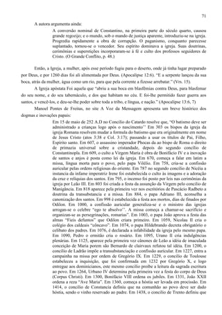 71
A autora argumenta ainda:
A conversão nominal de Constantino, na primeira parte do século quarto, causou
grande regozijo; e o mundo, sob o mando de justiça aparente, introduziu-se na igreja.
Progredia rapidamente a obra de corrupção. O paganismo, conquanto parecesse
suplantado, tornou-se o vencedor. Seu espírito dominava a igreja. Suas doutrinas,
cerimônias e superstições incorporaram-se à fé e culto dos professos seguidores de
Cristo. (O Grande Conflito, p. 48.)
Então, a Igreja, a mulher, após esse período fugiu para o deserto, onde já tinha lugar preparado
por Deus, e por 1260 dias foi ali alimentada por Deus. (Apocalipse 12:6). “E a serpente lançou da sua
boca, atrás da mulher, água como um rio, para que pela corrente a fizesse arrebatar.” (Vrs. 15).
A Igreja apóstata Foi aquela que “abriu a sua boca em blasfêmias contra Deus, para blasfemar
do seu nome, e do seu tabernáculo, e dos que habitam no céu. E foi-lhe permitido fazer guerra aos
santos, e vencê-los, e deu-se-lhe poder sobre toda a tribo, e língua, e nação.” (Apocalipse 13:6, 7)
Manoel Pontes de Freitas, no site A Voz da Mensagem apresenta um breve histórico dos
dogmas e inovações papais:
Em 15 de maio de 252 A.D no Concilio do Catardo resolve que, “O batismo deve ser
administrado a crianças logo após o nascimento’’ Em 303 os bispos da igreja da
igreja Romana resolvem mudar a formula do batismo que era originalmente em nome
de Jesus Cristo (atos 3:38 e Col. 3:17); passando a usar os títulos de Pai, Filho,
Espírito santo. Em 607, o assassino imperador Phocas da ao bispo de Roma o direito
de primazia universal sobre a cristandade, depois do segundo concílio de
Constantinopla. Em 609, o culto a Virgem Maria é obra de Bonifácio IV e a inovação
de santos e anjos é posta como lei da igreja. Em 670, começa a falar em latim a
missa, língua morta para o povo, pelo papa Vilélio. Em 758, cria-se a confissão
auricular pelas ordens religiosas do oriente. Em 787 no segundo concilio de Nicéia a
instancia da infame imperatriz Irene foi estabelecida o culto às imagens e a adoração
da cruz e relíquias dos santos. Em 795, o incenso foi posto por leis nas cerimônias da
igreja por Leão III. Em 803 foi criada a festa da assunção da Virgem pelo concilio de
Manigância. Em 818 aparece pela primeira vez nos escritórios de Pascácio Radbeto a
doutrina da transubstancia e a missa. Em 884, o papa Adriano III, aconselha a
canonização dos santos. Em 998 é estabelecida a festa aos mortos, dias de finados por
Odilon. Em 1000, a confissão auricular generaliza-se e o ministro das igrejas
arrogan-se o celebre “ego te absolvo’’. A missa começa a chamar-se sacrifício e
organizan-se as persegrinações, romarias”. Em 1003, o papa João aprova a festa das
almas “Fieis defuntos” que Odilon criara primeiro. Em 1059, Nicolau II cria o
colégio dos caldeais “côncavo”. Em 1074, o papa Hildebrando decreta obrigatório o
celibato dos padres. Em 1076, é declarada a infabilidade da igreja pelo mesmo papa.
Em 1090, Pedro o ermitão cria o rosário. Em 1095, Urano II cria indulgências
plenárias. Em 1125, aparece pela primeira vez cânones de Leão a idéia de imaculada
conceição de Maria porem são Bernardo de clairvaux refutou tal idéia. Em 1200, o
concilio de Ladrão impõe a transubstanciação e confissão auricular. Em 1227, entra a
campainha na missa por ordem de Gregório IX. Em 1229, o concilio de Toulouse
estabeleceu a inquisição, que foi confirmada em 1232 por Gregório X, e logo
entregue aos dominicianos, este mesmo concilio proíbe a leitura da sagrada escritura
ao povo. Em 1264, Urbano IV determina pela primeira vez a festa do corpo de Deus
(Corpus Christi). Em 1300, Bonifácio VIII ordena os jubiles. Em 1331, João XXII
ordena a reza “Ave Maria”. Em 1360, começa a hóstia ser levada em procissão. Em
1414, o concilio de Constancia definiu que na comunhão ao povo deve ser dado
hóstia, sendo o vinho reservado ao padre. Em 1438, o concilio de Trento definiu que

 