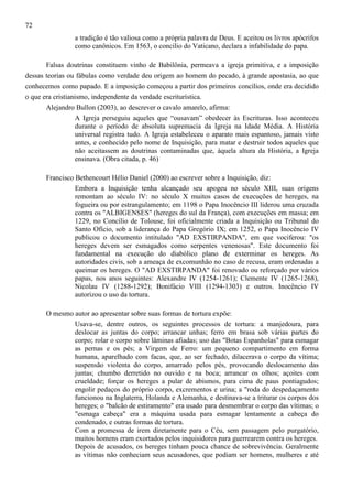 72
a tradição é tão valiosa como a própria palavra de Deus. E aceitou os livros apócrifos
como canônicos. Em 1563, o concilio do Vaticano, declara a infabilidade do papa.
Falsas doutrinas constituem vinho de Babilônia, permeava a igreja primitiva, e a imposição
dessas teorias ou fábulas como verdade deu origem ao homem do pecado, à grande apostasia, ao que
conhecemos como papado. E a imposição começou a partir dos primeiros concílios, onde era decidido
o que era cristianismo, independente da verdade escriturística.
Alejandro Bullon (2003), ao descrever o cavalo amarelo, afirma:
A Igreja perseguiu aqueles que “ousavam” obedecer às Escrituras. Isso aconteceu
durante o período de absoluta supremacia da Igreja na Idade Média. A História
universal registra tudo. A Igreja estabeleceu o aparato mais espantoso, jamais visto
antes, e conhecido pelo nome de Inquisição, para matar e destruir todos aqueles que
não aceitassem as doutrinas contaminadas que, àquela altura da História, a Igreja
ensinava. (Obra citada, p. 46)
Francisco Bethencourt Hélio Daniel (2000) ao escrever sobre a Inquisição, diz:
Embora a Inquisição tenha alcançado seu apogeu no século XIII, suas origens
remontam ao século IV: no século X muitos casos de execuções de hereges, na
fogueira ou por estrangulamento; em 1198 o Papa Inocêncio III liderou uma cruzada
contra os "ALBIGENSES" (hereges do sul da França), com execuções em massa; em
1229, no Concílio de Tolouse, foi oficialmente criada a Inquisição ou Tribunal do
Santo Ofício, sob a liderança do Papa Gregório IX; em 1252, o Papa Inocêncio IV
publicou o documento intitulado "AD EXSTIRPANDA", em que vociferou: "os
hereges devem ser esmagados como serpentes venenosas". Este documento foi
fundamental na execução do diabólico plano de exterminar os hereges. As
autoridades civis, sob a ameaça de excomunhão no caso de recusa, eram ordenadas a
queimar os hereges. O "AD EXSTIRPANDA" foi renovado ou reforçado por vários
papas, nos anos seguintes: Alexandre IV (1254-1261); Clemente IV (1265-1268),
Nicolau IV (1288-1292); Bonifácio VIII (1294-1303) e outros. Inocêncio IV
autorizou o uso da tortura.
O mesmo autor ao apresentar sobre suas formas de tortura expõe:
Usava-se, dentre outros, os seguintes processos de tortura: a manjedoura, para
deslocar as juntas do corpo; arrancar unhas; ferro em brasa sob várias partes do
corpo; rolar o corpo sobre lâminas afiadas; uso das "Botas Espanholas" para esmagar
as pernas e os pés; a Virgem de Ferro: um pequeno compartimento em forma
humana, aparelhado com facas, que, ao ser fechado, dilacerava o corpo da vítima;
suspensão violenta do corpo, amarrado pelos pés, provocando deslocamento das
juntas; chumbo derretido no ouvido e na boca; arrancar os olhos; açoites com
crueldade; forçar os hereges a pular de abismos, para cima de paus pontiagudos;
engolir pedaços do próprio corpo, excrementos e urina; a "roda do despedaçamento
funcionou na Inglaterra, Holanda e Alemanha, e destinava-se a triturar os corpos dos
hereges; o "balcão de estiramento" era usado para desmembrar o corpo das vítimas; o
"esmaga cabeça" era a máquina usada para esmagar lentamente a cabeça do
condenado, e outras formas de tortura.
Com a promessa de irem diretamente para o Céu, sem passagem pelo purgatório,
muitos homens eram exortados pelos inquisidores para guerrearem contra os hereges.
Depois de acusados, os hereges tinham pouca chance de sobrevivência. Geralmente
as vítimas não conheciam seus acusadores, que podiam ser homens, mulheres e até

 