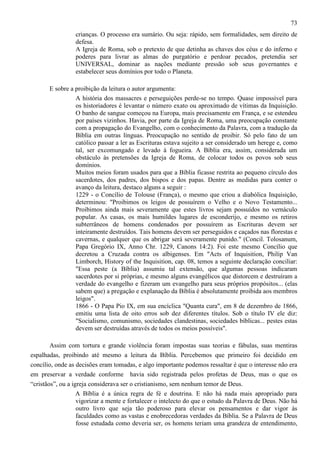 73
crianças. O processo era sumário. Ou seja: rápido, sem formalidades, sem direito de
defesa.
A Igreja de Roma, sob o pretexto de que detinha as chaves dos céus e do inferno e
poderes para livrar as almas do purgatório e perdoar pecados, pretendia ser
UNIVERSAL, dominar as nações mediante pressão sob seus governantes e
estabelecer seus domínios por todo o Planeta.
E sobre a proibição da leitura o autor argumenta:
A história dos massacres e perseguições perde-se no tempo. Quase impossível para
os historiadores é levantar o número exato ou aproximado de vítimas da Inquisição.
O banho de sangue começou na Europa, mais precisamente em França, e se estendeu
por países vizinhos. Havia, por parte da Igreja de Roma, uma preocupação constante
com a propagação do Evangelho, com o conhecimento da Palavra, com a tradução da
Bíblia em outras línguas. Preocupação no sentido de proibir. Só pelo fato de um
católico passar a ler as Escrituras estava sujeito a ser considerado um herege e, como
tal, ser excomungado e levado à fogueira. A Bíblia era, assim, considerada um
obstáculo às pretensões da Igreja de Roma, de colocar todos os povos sob seus
domínios.
Muitos meios foram usados para que a Bíblia ficasse restrita ao pequeno círculo dos
sacerdotes, dos padres, dos bispos e dos papas. Dentre as medidas para conter o
avanço da leitura, destaco alguns a seguir :
1229 - o Concílio de Tolouse (França), o mesmo que criou a diabólica Inquisição,
determinou: "Proibimos os leigos de possuírem o Velho e o Novo Testamento...
Proibimos ainda mais severamente que estes livros sejam possuídos no vernáculo
popular. As casas, os mais humildes lugares de esconderijo, e mesmo os retiros
subterrâneos de homens condenados por possuírem as Escrituras devem ser
inteiramente destruídos. Tais homens devem ser perseguidos e caçados nas florestas e
cavernas, e qualquer que os abrigar será severamente punido." (Concil. Tolosanum,
Papa Gregório IX, Anno Chr. 1229, Canons 14:2). Foi este mesmo Concílio que
decretou a Cruzada contra os albigenses. Em "Acts of Inquisition, Philip Van
Limborch, History of the Inquisition, cap. 08, temos a seguinte declaração conciliar:
"Essa peste (a Bíblia) assumiu tal extensão, que algumas pessoas indicaram
sacerdotes por si próprias, e mesmo alguns evangélicos que distorcem e destruíram a
verdade do evangelho e fizeram um evangelho para seus próprios propósitos... (elas
sabem que) a pregação e explanação da Bíblia é absolutamente proibida aos membros
leigos".
1866 - O Papa Pio IX, em sua encíclica "Quanta cura", em 8 de dezembro de 1866,
emitiu uma lista de oito erros sob dez diferentes títulos. Sob o título IV ele diz:
"Socialismo, comunismo, sociedades clandestinas, sociedades bíblicas... pestes estas
devem ser destruídas através de todos os meios possíveis".
Assim com tortura e grande violência foram impostas suas teorias e fábulas, suas mentiras
espalhadas, proibindo até mesmo a leitura da Bíblia. Percebemos que primeiro foi decidido em
concílio, onde as decisões eram tomadas, e algo importante podemos ressaltar é que o interesse não era
em preservar a verdade conforme havia sido registrada pelos profetas de Deus, mas o que os
“cristãos”, ou a igreja considerava ser o cristianismo, sem nenhum temor de Deus.
A Bíblia é a única regra de fé e doutrina. E não há nada mais apropriado para
vigorizar a mente e fortalecer o intelecto do que o estudo da Palavra de Deus. Não há
outro livro que seja tão poderoso para elevar os pensamentos e dar vigor às
faculdades como as vastas e enobrecedoras verdades da Bíblia. Se a Palavra de Deus
fosse estudada como deveria ser, os homens teriam uma grandeza de entendimento,

 