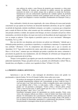 74
uma nobreza de caráter e uma firmeza de propósito que raramente se vêem neste
tempos. Milhares de homens que ministram no púlpito carecem das qualidades
essenciais da mente e do caráter, porque não se aplicam ao estudo das Escrituras.
Satisfazem-se com um conhecimento superficial das verdades repletas de profunda
significação; e preferem continuar assim, perdendo muito em todo o sentido, em vez
de buscar com diligência o tesouro escondido. (Fundamentos da Educação Cristã, p.
126)
Hoje, analisando a história da nossa organização, não vemos diferença de nossa atual posição
concernente aos que aponta nas Escrituras um desacordo doutrinário adventista, do que foi o papado
no período da Inquisição, métodos semelhantes começam a ser usados, e as pessoas que se despertam
para o estudo da Palavra de Deus, sobre assuntos que eles consideram “polêmicos”, pois já tomaram
uma posição contrária a verdade, são expostas como hereges, em meio a acusações sem provas e falsos
testemunhos, sem direito de defesa e de expor seus motivos de discordância da atual organização. Com
isso se cumpre as palavras “Coisa alguma se permitiria opor-se ao novo movimento” (Mensagens
Escolhidas, Vol. I, p. 204)
Mas isso não deve nos desanimar, pois devemos nos gloriar nas tribulações; “sabendo que a
tribulação produz paciência, e a paciência a experiência, e a experiência a esperança. E a esperança não
traz confusão.” (Romanos 5:3-5). Se compararmos esta declaração com o que se encontra em
Apocalipse 14:12 “Aqui está a paciência dos santos; aqui estão os que guardam os mandamentos de
Deus e a fé de Jesus.”, notamos que essa tribulação que produz a paciência dos santos, certamente é
proveniente da guarda dos seus mandamentos, não são tribulações de sofrimento por transgressão da
lei, mas pelo cumprimento da lei de Deus.
“Porque é coisa agradável, que alguém, por causa da consciência para com Deus, sofra agravos,
padecendo injustamente. Porque, que glória será essa, se, pecando, sois esbofeteados e sofreis? Mas se,
fazendo bem, sois afligidos, e o sofreis, isso é agradável a Deus.” (I Pedro 2:19 e 20).

6. A PRIMITIVA IGREJA ADVENTISTA
Aproxima-se o ano de 1844, e uma mensagem de advertência ressoa com grande voz
proclamando a vinda do Senhor. No livro O Grande Conflito, lemos sobre este evento:
Na profecia da mensagem do primeiro anjo, no capítulo 14 de Apocalipse, é predito
um grande despertamento religioso sob a proclamação da breve vinda de Jesus. É
visto um anjo a voar "pelo meio do céu, e tinha o evangelho eterno, para o proclamar
aos que habitam sobre a Terra, e a toda nação, e tribo, e língua, e povo". "Com
grande voz" ele proclama a mensagem: "Temei a Deus, e dai-Lhe glória; porque
vinda é a hora do Seu juízo. E adorai Aquele que fez o céu, e a Terra, e o mar, e as
fontes das águas." Apoc. 14:6 e 7. (p. 355)
Semelhante mensagem jamais foi apresentada nos séculos passados. Paulo, como
vimos, não a pregou; indicara aos irmãos a vinda do Senhor num futuro então muito
distante. Os reformadores não a proclamaram. Martinho Lutero admitiu o juízo para
mais ou menos trezentos anos no futuro, a partir de seu tempo. Desde 1798, porém, o
livro de Daniel foi descerrado, aumentou-se o conhecimento das profecias, e muitos
têm proclamado a mensagem solene do juízo próximo. (p. 356)

 