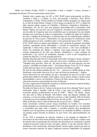 75
Miller nos Estados Unidos, Wolff “o missionário a todo o mundo” e outros, levaram a
mensagem do advento. No livro mencionado acima lemos:
Durante vinte e quatro anos, de 1821 a 1845, Wolff viajou extensamente: na África,
visitando o Egito e a Etiópia; na Ásia, atravessando a Palestina, Síria, Pérsia,
Usbequistão e a Índia. Visitou também os Estados Unidos, pregando, na viagem para
lá, na ilha de Santa Helena. Chegou a Nova Iorque em agosto de 1837; e, depois de
falar naquela cidade, pregou em Filadélfia e Baltimore, dirigindo-se finalmente a
Washington. Ali, diz ele, "por uma proposta apresentada pelo ex-presidente John
Quincy Adams, em uma das casas do Congresso, concedeu-se-me unanimemente o
uso do salão do Congresso para uma conferência que eu pronunciei em um sábado,
honrada com a presença de todos os congressistas, e também do bispo de Virgínia e
do clero e cidadãos de Washington. A mesma honra me foi conferida pelos membros
do governo de Nova Jersey e Pensilvânia, em cuja presença fiz conferências sobre
minhas pesquisas na Ásia, e também sobre o reino pessoal de Jesus Cristo". - Diário.
O Dr. Wolff viajou nos países mais bárbaros, sem a proteção de qualquer autoridade
européia, suportando muitas dificuldades e cercado de inumeráveis perigos. Foi
espancado e sofreu fome, sendo vendido como escravo, e três vezes condenado à
morte. Foi assediado por ladrões, e algumas vezes quase pereceu de sede. Uma
ocasião despojaram-no de tudo que possuía, obrigando-o a viajar centenas de
quilômetros a pé, através de montanhas, descalço e com os pés enregelados ao
contato do chão frio, e o rosto açoitado pela neve.
Quando advertido pelo fato de ir desarmado entre tribos selvagens e hostis, declarava
estar "provido de armas - oração, zelo para com Cristo e confiança em Seu auxílio. "Também estou provido", disse ele, "do amor de Deus e do meu próximo, em meu
coração, e da Bíblia em minhas mãos." - Em Perigos Muitas Vezes, W. H. D. Adams.
Aonde quer que fosse, levava consigo as Escrituras em hebraico e inglês.
De uma de suas últimas jornadas diz ele: "Eu ... conservava a Bíblia aberta na mão.
Sentia que o meu poder estava no Livro e que sua força me sustentaria." - Ibidem.
Assim perseverou em seus labores até que a mensagem do juízo foi levada a uma
grande parte habitável do globo. Entre judeus, turcos, persas, hindus e muitas outras
nacionalidades e povos, ele distribuiu a Palavra de Deus nessas várias línguas, e em
toda parte anunciou a proximidade do reino do Messias.
Em suas viagens pelo Usbequistão encontrou a doutrina da próxima vinda do Senhor,
professada por um povo remoto e isolado.
Os árabes do Iêmen, diz ele, "acham-se de posse de um livro chamado 'Seera', que dá
informação sobre a segunda vinda de Cristo e Seu reino em glória; e esperam
ocorrerem grandes acontecimentos no ano de 1840". - Diário. "No Iêmen... passei
seis dias com os filhos de Recabe. Não bebem vinho, não plantam vinhedos, não
semeiam, e vivem em tendas; lembram-se do bom e velho Jonadabe, filho de Recabe;
e encontrei em sua companhia filhos de Israel, da tribo de Dã, ... que esperam com os
filhos de Recabe a breve vinda do Messias nas nuvens do céu." - Ibidem.
Outro missionário verificou existir crença semelhante na Tartária. Um sacerdote
tártaro perguntou ao missionário quando Cristo viria pela segunda vez. Ao responder
o missionário que nada sabia a respeito, o sacerdote pareceu ficar grandemente
surpreso com tal ignorância em quem professava ser ensinador da Bíblia, e declarou
sua própria crença baseada na profecia, de que Cristo viria aproximadamente em
1844.
Já em 1826 a mensagem do advento começou a ser pregada na Inglaterra. O
movimento ali não tomou forma definida como na América do Norte; o tempo exato
do advento não era geralmente tão ensinado, mas proclamava-se vastamente a grande
verdade da próxima vinda de Cristo em poder e glória. E isto não somente entre os
dissidentes e não conformistas. Mourante Brock, escritor inglês, declara que mais ou
menos setecentos pastores da Igreja Anglicana estavam empenhados na pregação

 