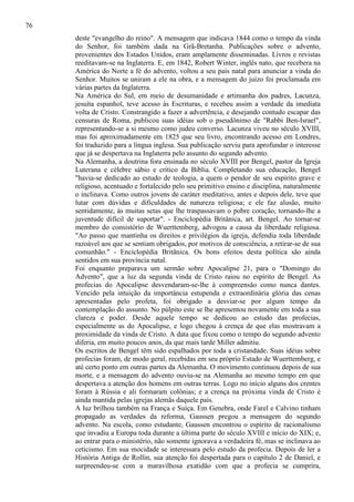 76
deste "evangelho do reino". A mensagem que indicava 1844 como o tempo da vinda
do Senhor, foi também dada na Grã-Bretanha. Publicações sobre o advento,
provenientes dos Estados Unidos, eram amplamente disseminadas. Livros e revistas
reeditavam-se na Inglaterra. E, em 1842, Robert Winter, inglês nato, que recebera na
América do Norte a fé do advento, voltou a seu país natal para anunciar a vinda do
Senhor. Muitos se uniram a ele na obra, e a mensagem do juízo foi proclamada em
várias partes da Inglaterra.
Na América do Sul, em meio de desumanidade e artimanha dos padres, Lacunza,
jesuíta espanhol, teve acesso às Escrituras, e recebeu assim a verdade da imediata
volta de Cristo. Constrangido a fazer a advertência, e desejando contudo escapar das
censuras de Roma, publicou suas idéias sob o pseudônimo de "Rabbi Ben-Israel",
representando-se a si mesmo como judeu converso. Lacunza viveu no século XVIII,
mas foi aproximadamente em 1825 que seu livro, encontrando acesso em Londres,
foi traduzido para a língua inglesa. Sua publicação serviu para aprofundar o interesse
que já se despertava na Inglaterra pelo assunto do segundo advento.
Na Alemanha, a doutrina fora ensinada no século XVIII por Bengel, pastor da Igreja
Luterana e célebre sábio e crítico da Bíblia. Completando sua educação, Bengel
"havia-se dedicado ao estudo de teologia, a quem o pendor de seu espírito grave e
religioso, acentuado e fortalecido pelo seu primitivo ensino e disciplina, naturalmente
o inclinava. Como outros jovens de caráter meditativo, antes e depois dele, teve que
lutar com dúvidas e dificuldades de natureza religiosa; e ele faz alusão, muito
sentidamente, às muitas setas que lhe traspassavam o pobre coração, tornando-lhe a
juventude difícil de suportar". - Enciclopédia Britânica, art. Bengel. Ao tornar-se
membro do consistório de Wuerttemberg, advogou a causa da liberdade religiosa.
"Ao passo que mantinha os direitos e privilégios da igreja, defendia toda liberdade
razoável aos que se sentiam obrigados, por motivos de consciência, a retirar-se de sua
comunhão." - Enciclopédia Britânica. Os bons efeitos desta política são ainda
sentidos em sua província natal.
Foi enquanto preparava um sermão sobre Apocalipse 21, para o "Domingo do
Advento", que a luz da segunda vinda de Cristo raiou no espírito de Bengel. As
profecias do Apocalipse desvendaram-se-lhe à compreensão como nunca dantes.
Vencido pela intuição da importância estupenda e extraordinária glória das cenas
apresentadas pelo profeta, foi obrigado a desviar-se por algum tempo da
contemplação do assunto. No púlpito este se lhe apresentou novamente em toda a sua
clareza e poder. Desde aquele tempo se dedicou ao estudo das profecias,
especialmente as do Apocalipse, e logo chegou à crença de que elas mostravam a
proximidade da vinda de Cristo. A data que fixou como o tempo do segundo advento
diferia, em muito poucos anos, da que mais tarde Miller admitiu.
Os escritos de Bengel têm sido espalhados por toda a cristandade. Suas idéias sobre
profecias foram, de modo geral, recebidas em seu próprio Estado de Wuerttemberg, e
até certo ponto em outras partes da Alemanha. O movimento continuou depois de sua
morte, e a mensagem do advento ouviu-se na Alemanha ao mesmo tempo em que
despertava a atenção dos homens em outras terras. Logo no início alguns dos crentes
foram à Rússia e ali formaram colônias; e a crença na próxima vinda de Cristo é
ainda mantida pelas igrejas alemãs daquele país.
A luz brilhou também na França e Suíça. Em Genebra, onde Farel e Calvino tinham
propagado as verdades da reforma, Gaussen pregou a mensagem do segundo
advento. Na escola, como estudante, Gaussen encontrou o espírito de racionalismo
que invadiu a Europa toda durante a última parte do século XVIII e início do XIX; e,
ao entrar para o ministério, não somente ignorava a verdadeira fé, mas se inclinava ao
ceticismo. Em sua mocidade se interessara pelo estudo da profecia. Depois de ler a
História Antiga de Rollin, sua atenção foi despertada para o capítulo 2 de Daniel, e
surpreendeu-se com a maravilhosa exatidão com que a profecia se cumprira,

 