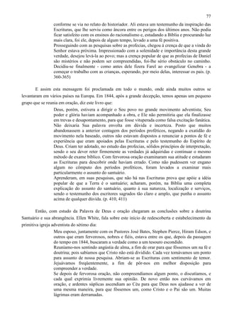 77
conforme se via no relato do historiador. Ali estava um testemunho da inspiração das
Escrituras, que lhe serviu como âncora entre os perigos dos últimos anos. Não podia
ficar satisfeito com os ensinos do racionalismo e, estudando a Bíblia e procurando luz
mais clara, foi ele, depois de algum tempo, levado a uma fé positiva.
Prosseguindo com as pesquisas sobre as profecias, chegou à crença de que a vinda do
Senhor estava próxima. Impressionado com a solenidade e importância desta grande
verdade, desejou levá-la ao povo; mas a crença popular de que as profecias de Daniel
são mistérios e não podem ser compreendidas, foi-lhe sério obstáculo no caminho.
Decidiu-se finalmente - como antes dele fizera Farel ao evangelizar Genebra - a
começar o trabalho com as crianças, esperando, por meio delas, interessar os pais. (p.
360-365)
E assim esta mensagem foi proclamada em todo o mundo, onde ainda muitos outros se
levantaram em vários países na Europa. Em 1844, após a grande decepção, temos apenas um pequeno
grupo que se reunia em oração, diz este livro que:
Deus, porém, estivera a dirigir o Seu povo no grande movimento adventista; Seu
poder e glória haviam acompanhado a obra, e Ele não permitiria que ela finalizasse
em trevas e desapontamento, para que fosse vituperada como falsa excitação fanática.
Não deixaria Sua palavra envolta em dúvida e incerteza. Posto que muitos
abandonassem a anterior contagem dos períodos proféticos, negando a exatidão do
movimento nela baseado, outros não estavam dispostos a renunciar a pontos de fé e
experiência que eram apoiados pelas Escrituras e pelo testemunho do Espírito de
Deus. Criam ter adotado, no estudo das profecias, sólidos princípios de interpretação,
sendo o seu dever reter firmemente as verdades já adquiridas e continuar o mesmo
método de exame bíblico. Com fervorosa oração examinaram sua atitude e estudaram
as Escrituras para descobrir onde haviam errado. Como não pudessem ver engano
algum no cômputo dos períodos proféticos, foram levados a examinar mais
particularmente o assunto do santuário.
Aprenderam, em suas pesquisas, que não há nas Escrituras prova que apóie a idéia
popular de que a Terra é o santuário; acharam, porém, na Bíblia uma completa
explicação do assunto do santuário, quanto à sua natureza, localização e serviços,
sendo o testemunho dos escritores sagrados tão claro e amplo, que punha o assunto
acima de qualquer dúvida. (p. 410, 411)
Então, com estudo da Palavra de Deus e oração chegaram as conclusões sobre a doutrina
Santuário e sua abrangência. Ellen White, fala sobre este início de redescoberta e estabelecimento da
primitiva igreja adventista do sétimo dia:
Meu esposo, juntamente com os Pastores José Bates, Stephen Pierce, Hiram Edson, e
outros que eram fervorosos, nobres e fiéis, estava entre os que, depois da passagem
do tempo em 1844, buscaram a verdade como a um tesouro escondido.
Reuníamo-nos sentindo angústia de alma, a fim de orar para que fôssemos um na fé e
doutrina; pois sabíamos que Cristo não está dividido. Cada vez tomávamos um ponto
para assunto de nossa pesquisa. Abriam-se as Escrituras com sentimento de temor.
Jejuávamos freqüentemente, a fim de pôr-nos em melhor disposição para
compreender a verdade.
Se depois de fervorosa oração, não compreendíamos algum ponto, o discutíamos, e
cada qual exprimia livremente sua opinião. De novo então nos curvávamos em
oração, e ardentes súplicas ascendiam ao Céu para que Deus nos ajudasse a ver de
uma mesma maneira, para que fôssemos um, como Cristo e o Pai são um. Muitas
lágrimas eram derramadas.

 