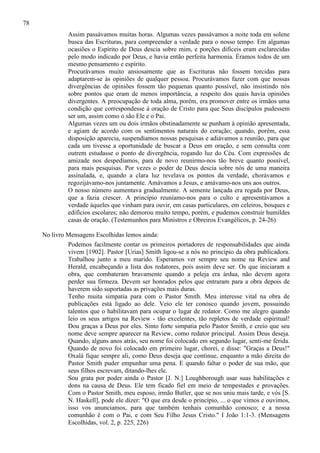 78
Assim passávamos muitas horas. Algumas vezes passávamos a noite toda em solene
busca das Escrituras, para compreender a verdade para o nosso tempo. Em algumas
ocasiões o Espírito de Deus descia sobre mim, e porções difíceis eram esclarecidas
pelo modo indicado por Deus, e havia então perfeita harmonia. Éramos todos de um
mesmo pensamento e espírito.
Procurávamos muito ansiosamente que as Escrituras não fossem torcidas para
adaptarem-se às opiniões de qualquer pessoa. Procurávamos fazer com que nossas
divergências de opiniões fossem tão pequenas quanto possível, não insistindo nós
sobre pontos que eram de menos importância, a respeito dos quais havia opiniões
divergentes. A preocupação de toda alma, porém, era promover entre os irmãos uma
condição que correspondesse à oração de Cristo para que Seus discípulos pudessem
ser um, assim como o são Ele e o Pai.
Algumas vezes um ou dois irmãos obstinadamente se punham à opinião apresentada,
e agiam de acordo com os sentimentos naturais do coração; quando, porém, essa
disposição aparecia, suspendíamos nossas pesquisas e adiávamos a reunião, para que
cada um tivesse a oportunidade de buscar a Deus em oração, e sem consulta com
outrem estudasse o ponto de divergência, rogando luz do Céu. Com expressões de
amizade nos despedíamos, para de novo reunirmo-nos tão breve quanto possível,
para mais pesquisas. Por vezes o poder de Deus descia sobre nós de uma maneira
assinalada, e, quando a clara luz revelava os pontos da verdade, chorávamos e
regozijávamo-nos juntamente. Amávamos a Jesus, e amávamo-nos uns aos outros.
O nosso número aumentava gradualmente. A semente lançada era regada por Deus,
que a fazia crescer. A princípio reuníamo-nos para o culto e apresentávamos a
verdade àqueles que vinham para ouvir, em casas particulares, em celeiros, bosques e
edifícios escolares; não demorou muito tempo, porém, e pudemos construir humildes
casas de oração. (Testemunhos para Ministros e Obreiros Evangélicos, p. 24-26)
No livro Mensagens Escolhidas lemos ainda:
Podemos facilmente contar os primeiros portadores de responsabilidades que ainda
vivem [1902]. Pastor [Urias] Smith ligou-se a nós no princípio da obra publicadora.
Trabalhou junto a meu marido. Esperamos ver sempre seu nome na Review and
Herald, encabeçando a lista dos redatores, pois assim deve ser. Os que iniciaram a
obra, que combateram bravamente quando a peleja era árdua, não devem agora
perder sua firmeza. Devem ser honrados pelos que entraram para a obra depois de
haverem sido suportadas as privações mais duras.
Tenho muita simpatia para com o Pastor Smith. Meu interesse vital na obra de
publicações está ligado ao dele. Veio ele ter conosco quando jovem, possuindo
talentos que o habilitavam para ocupar o lugar de redator. Como me alegro quando
leio os seus artigos na Review - tão excelentes, tão repletos de verdade espiritual!
Dou graças a Deus por eles. Sinto forte simpatia pelo Pastor Smith, e creio que seu
nome deve sempre aparecer na Review, como redator principal. Assim Deus deseja.
Quando, alguns anos atrás, seu nome foi colocado em segundo lugar, senti-me ferida.
Quando de novo foi colocado em primeiro lugar, chorei, e disse: "Graças a Deus!"
Oxalá fique sempre ali, como Deus deseja que continue, enquanto a mão direita do
Pastor Smith puder empunhar uma pena. E quando faltar o poder de sua mão, que
seus filhos escrevam, ditando-lhes ele.
Sou grata por poder ainda o Pastor [J. N.] Loughborough usar suas habilitações e
dons na causa de Deus. Ele tem ficado fiel em meio de tempestades e provações.
Com o Pastor Smith, meu esposo, irmão Butler, que se nos uniu mais tarde, e vós [S.
N. Haskell], pode ele dizer: "O que era desde o princípio, ... o que vimos e ouvimos,
isso vos anunciamos, para que também tenhais comunhão conosco; e a nossa
comunhão é com o Pai, e com Seu Filho Jesus Cristo." I João 1:1-3. (Mensagens
Escolhidas, vol. 2, p. 225, 226)

 