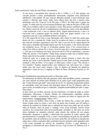 79
Entre as primeiras visões da irmã White, encontramos:
Vi um trono, e assentados nele estavam o Pai e o Filho. [...] Vi dois grupos, um
curvado perante o trono, profundamente interessado, enquanto outro permanecia
indiferente e descuidado. Os que estavam dobrados perante o trono ofereciam suas
orações e olhavam para Jesus; então Jesus olhava para Seu Pai, e parecia estar
pleiteando com Ele. Uma luz ia do Pai para o Filho e do Filho para o grupo em
oração. Vi então uma luz excessivamente brilhante que vinha do Pai para o Filho e do
Filho ela se irradiava sobre o povo perante o trono. Mas poucos recebiam esta grande
luz. Muitos saíam de sob ela e imediatamente resistiam-na; outros eram descuidados
e não estimavam a luz, e esta se afastava deles. Alguns apreciavam-na, e iam e se
curvavam com o pequeno grupo em oração. Todo este grupo recebia a luz e se
regozijava com ela, e seu semblante brilhava com glória.
Vi o Pai erguer-Se do trono e num flamejante carro entrar no santo dos santos para
dentro do véu, e assentar-Se. Então Jesus Se levantou do trono e a maior parte dos
que estavam curvados ergueram-se com Ele. Não vi um raio de luz sequer passar de
Jesus para a multidão descuidada depois que Ele Se levantou, e eles foram deixados
em completas trevas. Os que se levantaram quando Jesus o fez, conservavam os
olhos fixos nEle ao deixar Ele o trono e levá-los para fora a uma pequena distância.
[...] Os que se levantaram com Jesus enviavam sua fé a Ele no santíssimo, e oravam:
"Meu Pai, dá-nos o Teu Espírito." Então Jesus assoprava sobre eles o Espírito Santo.
Neste sopro havia luz, poder e muito amor, alegria e paz.
Voltei-me para ver o grupo que estava ainda curvado perante o trono; eles não
sabiam que Jesus o havia deixado. Satanás parecia estar junto ao trono, procurando
conduzir a obra de Deus. Vi-os erguer os olhos para o trono e orar: "Pai, dá-nos o
Teu Espírito." Satanás inspirava-lhes uma influência má; nela havia luz e muito
poder, mas não suave amor, alegria e paz. O objetivo de Satanás era mantê-los
enganados e atrair de novo e enganar os filhos de Deus. (Primeiros Escritos, p. 5456)
Os Princípios Fundamentais que ponto por ponto se firmaram, eram:
Os adventistas do Sétimo Dia não possuem credo além da Bíblia; porém, sustentam
um certo número de pontos bem definidos de fé, pelos quais estão preparados para
dar “a todo homem que pedir” uma razão de sua fé. As seguintes proposições podem
ser entendidas como um resumo dos principais traços de sua fé religiosa, sobre os
quais existe, na medida do que é conhecido, completa unanimidade por todo o corpo.
Eles crêem:
1. Que existe um só Deus, pessoal, um Ser Espiritual, o Criador de todas as coisas,
Onipotente, Onisciente, e Eterno; Infinito em conhecimento, santidade, justiça,
bondade, verdade e misericórdia; imutável, e presente em todos os lugares por seu
representante, o Espírito Santo. Salmo 139:7.
2. Que existe um Senhor, Jesus Cristo, o Filho do Eterno Pai, o único por quem
foram criadas todas as coisas, e por meio de quem elas existem; que ele tomou a
natureza da semente de Abraão para a redenção de nossa raça caída; que ele residiu
entre os homens, cheio de graça e verdade, viveu nosso exemplo, morreu nosso
sacrifício, foi ressuscitado para nossa justificação, ascendeu ao alto para ser nosso
único mediador no santuário celestial, onde através dos méritos de seu sangue
derramado, assegurou o perdão e absolvição dos pecados de todos aqueles que
persistentemente se achegam a Ele; e como o encerramento de parte do seu trabalho
de sacerdote, antes de assentar-se em seu trono como Rei, ele realizará a expiação por
todos eles, e todos os pecados deles cometidos fora do santuário serão apagados (atos
3:19), como mostrado no serviço do sacerdócio levítico, o qual apontava e
prefigurava o ministério de nosso Senhor no Céu. Veja Levítico 16; Hebreus 8:4, 5;
9:6, 7.

 