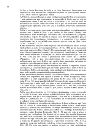 80
3. Que as Santas Escrituras do Velho e do Novo Testamento foram dadas pela
inspiração de Deus, possuem uma completa revelação de Sua vontade para o homem,
e são a única e infalível regra de fé e prática.
4. O Batismo é uma ordenança da igreja cristã para acompanhar fé e arrependimento,
- uma ordenança na qual comemoramos a ressurreição de Cristo, que por este ato
demonstramos nossa fé em sua morte e ressurreição, e por meio da qual, na
ressurreição de todos os santos dos últimos dias; e que, não existe outro meio mais
adequado para representar estes fatos que as Escrituras prescrevem, denominado,
imersão.
5. Que o novo nascimento compreende uma completa mudança necessária para nos
preparar para o Reino de Deus, e que consiste de duas partes: Primeira, uma
transformação moral moldado pela conversão e uma vida cristã (João 5:3); segunda,
uma mudança corporal por ocasião da segunda vinda de Cristo, segundo a qual, se
morrermos, nós ressuscitaremos incorruptíveis, e se estivermos vivos, seremos
transformados para a imortalidade num momento, em um piscar de olhos. Lucas
20:36; I Corintios 15: 51, 52.
6. Que a Profecia é uma parte da revelação de Deus ao homem; que ela está inserida
nas Escrituras, a qual é proveitosa para instrução (II Tim. 3:16); que ela é designada
para nós e para nossos filhos (Deut. 29:29); que, em grande parte, sua existência está
envolvida em impenetrável mistério; é ela que constitui especialmente a Palavra de
Deus numa Lâmpada para os nossos pés e luz para os nossos caminhos (Sal. 119:105;
II Ped. 1:19); que uma bênção é pronunciada sobre aqueles que a estudam
(Apocalipse. 1:3); e que, conseqüentemente; ela pode ser compreendida
suficientemente pelo povo de Deus para mostrar-lhes a sua posição na história do
mundo e a especial responsabilidade colocada em suas mãos.
7. Que a história mundial possui datas marcadas no passado, o surgimento e queda
dos impérios, e a sucessão cronológica de eventos que servem de plano de fundo do
Reino Eterno de Deus, são delineadas numa grande corrente de profecias; e que todas
essas profecias estão agora cumprindo-se nas cenas finais.
8. Que a doutrina da conversão mundial e um milênio temporal é uma mentira destes
últimos dias, arquitetada para aquietar os homens no estado de segurança carnal,
induzindo-os a serem surpreendidos pelo grande dia do Senhor como o ladrão de
noite (I Tess. 5:3); que a segunda vinda de Cristo precede, não segue, o milênio; até o
Senhor aparecer, o poder papal, com todas as suas abominações, continua (II Tess.
2:8), como o trigo e o joio crescem juntos (Mateus 13:29, 30 e 39), e o sedutor
homem da iniqüidade torna-se cada vez pior, como a Palavra de Deus declara. II
Tim. 3:1 e 13.
9. Que o erro dos Adventistas em 1844 pertenceu à natureza do evento a expirar, não
ao período de tempo, pois nenhum período profético é dado a estender-se até a
segunda vinda, mas que o mais longo período, é dos dois mil e trezentos dias de
Daniel 8:14, terminando em 1844, nos conduzindo a um acontecimento denominado
e conhecido como a purificação do santuário.
10. Que o Santuário da nova aliança é o tabernáculo de Deus no Céu, do qual Paulo
fala em Hebreus 8 e mais adiante, e do qual nosso Senhor, como o Grande sumosacerdote, é ministro; que este santuário é o antítipo do tabernáculo Mosaico, e que o
ministério sacerdotal de nosso Senhor, associado a isso, é o antítipo do ministério dos
sacerdotes judeus da antiga dispensação (Heb. 8:1-5); que este, e não a terra, é o
santuário a ser purificado no final dos dois mil e trezentos dias, a qual é denominada
esta purificação, sendo neste caso, como na figura, simplesmente a entrada do sumosacerdote no lugar santíssimo, para finalizar o ministério através da obra de expiação
e eliminação dos pecados dos crentes que se encontram no santuário (Atos 3:19), e
ocupa um breve, mas indefinido período no primeiro compartimento (Levítico 16;
Heb. 9:22, 23); e que este trabalho é o antítipo, iniciando em 1844, consistindo na

 