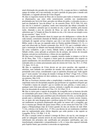 81
atual eliminação dos pecados dos crentes (Atos 4:19), e ocupa um breve e indefinido
espaço de tempo, até à sua conclusão, no qual o período de graça para o mundo será
finalizado, e o segundo advento de Cristo chegará.
11. Que os requisitos morais de Deus são os mesmos para todos os homens em todas
as dispensações; que estes estão sumariamente contidos nos mandamentos
proclamados por Jeová do Sinai, gravados em tábuas de pedra, e colocados na arca, a
qual era chamada de “arca da aliança” ou do concerto (Num. 10:33; Heb. 9:4, etc);
que esta lei é imutável e perpétua, sendo uma transcrição das tábuas colocadas na
arca no verdadeiro santuário que se encontra no céu, o qual é também, pela mesma
razão, chamada a arca do concerto de Deus; ao soar da sétima trombeta nós
saberemos que “o Templo de Deus foi aberto no céu, e foi vista em seu templo a arca
de seu concerto.” Apoc. 11:19.
12. Que o quarto mandamento desta lei requer que nós dediquemos o sétimo dia de
cada semana, comumente chamado de Sábado, para nos abster de nosso labor, para a
realização do sagrado serviço religioso; que este é um único Sábado declarado na
Bíblia, sendo o dia que era separado antes no Paraíso perdido (Gênesis 2:2, 3), e o
qual será observado no Paraíso restaurado (Isa. 66:22, 23); que a realidade sobre a
qual a instituição do Sábado está baseada delimita-o ao sétimo dia, e nenhum outro
dia como verdadeiro, e que o termo, Sábado Judeu, é aplicado ao sétimo dia, e
Sábado cristão, como aplicado ao primeiro dia da semana, são termos de invenção
humana, sem provas escriturísticas, e falsas em seu significado.
13. Que como o homem do pecado, o papado, intentou mudar os tempos e as leis (a
lei de Deus, Dan. 7:25), e enganou a maior parte da cristandade com respeito ao
quarto mandamento, nós encontramos uma profecia de reforma neste aspecto para ser
realizada entre os crentes precisamente antes do retorno de Cristo. Isa. 56:1, 2; I Ped.
1:5; Apoc. 14:12, etc.
14. Que os seguidores de Cristo devem ser um povo peculiar, não seguindo o
aforismo, nem andando nos caminhos do mundo; não amando seus prazeres, nem
permitindo estas coisas, considerando o que os apóstolos disseram que “todo aquele
que é” neste assunto “um amigo do mundo é inimigo de Deus” (Tiago 4:4); e Cristo
disse que nós não podemos ter dois senhores, ou, ao mesmo tempo, servir a Deus e
aos prazeres. Mat. 6:24.
15. Que as Escrituras insistem sobre a simplicidade e modéstia no vestir como uma
importante marca do discipulado naqueles que professam ser seguidores dAquele que
“é humilde e manso de coração”; que os vestidos de ouro, pérolas, e vestes caras, e
qualquer outro feito para adornar a pessoa, estimula o orgulho do coração natural, e
deve ser descartado de acordo com I Tim. 2:9, 10; I Ped. 3:3, 4.
16. Que os meios para o suporte da pregação do evangelho entre os homens deverão
ser estimulados pelo amor a Deus e às almas, não por sorteios ou loterias de igrejas,
ou ocasiões designadas para contribuir para divertimentos frívolos, as inclinações do
pecado para a satisfação do apetite, quermesses, festivais, eventos sociais insanos,
etc, as quais são uma desgraça para a professa igreja de Cristo; que a proporção de
um rendimento na primeira dispensação não poder ser menor sob o evangelho; que
ela é a mesma que Abraão (de quem somos filhos, se nós somos de Cristo Gál. 3:29)
pagou a Melquisedeque (tipo de Cristo) quando ele deu um décimo de tudo (Heb.
7:1-4), o dízimo é do Senhor (Lev. 27:30) e este décimo de um rendimento é também
para ser suplementado pelas ofertas daqueles que estão prontos a dar suporte ao
evangelho. II Cor. 2:9; Mal. 3: 8, 10.
17. Que o coração carnal ou natural é inimigo de Deus e de sua lei, este inimigo só
pode ser subjugado somente através de uma transformação radical das afeições, e a
substituição dos princípios não santificados por princípios santificados; que esta
transformação compreende o arrependimento e a fé, e é uma obra especial realizada
pelo Espírito Santo, que constitui a conversão ou regeneração.

 