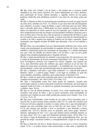 82
18. Que todos têm violado a lei de Deus, e não podem por si mesmos render
obediência aos Seus justos reclamos, nós somos dependentes de Cristo, primeiro,
para justificação de nossas ofensas passadas, e, segundo, através da sua graça,
podemos render-lhe uma obediência aceitável à sua santa lei, nas horas certas que
virão.
19. Que o Espírito de Deus foi prometido para manifestar-se (itself) na igreja através
de certos dons, referidos em I Cor. 12 e Efésios 4; que estes dons não são designados
para substituir, ou tomar o lugar da Bíblia, a qual é suficiente para nos fazer sábios
para a salvação, além disso a Bíblia pode nos fazer entender a posição do Espírito
Santo; em específico os vários canais de sua (its) operação, que o Espírito Santo foi
feito simplesmente provisão em relação a (its)sua própria existência e presença com o
povo de Deus para o fim dos dias a fim de guiá-los à compreensão da Palavra a qual
ele (it) inspirou, para convencer do pecado, e realizar uma obra de transformação no
coração e na vida, e aqueles que negam ao Espírito seu (it) lugar e operação, fazem
claramente uma negação da parte da Bíblia que determina a ele (it) seu trabalho e
posição.
20. Que Deus, em concordância com seu relacionamento uniforme com a raça, envia
avante uma proclamação da proximidade do segundo advento de Cristo; e que este
trabalho é simbolizado pelas três mensagens de Apocalipse 14, a última mensagem
traz uma visão do trabalho de reforma sobre a lei de Deus, e que seu povo pode
adquirir uma completa preparação para o Segundo Advento.
21. Que o tempo da purificação do santuário (veja proposição 10) sincroniza-se com
o tempo da proclamação da terceira mensagem (Apocalipse 14:9, 10), é o tempo do
juízo investigativo, primeiro com respeito aos mortos, segundo, com respeito aos
vivos, para determinar quem dos milhares que agora dormem no pó da terra são
dignos de tomar parte na primeira ressurreição, e as multidões dos vivos são dignos
da transladação, - ponto que será determinado antes do aparecimento do Senhor.
22. Que a sepultura, local para o qual todos tendemos a ir, expressa pela palavra
hebraica “sheol” e a palavra grega “hades”, é um lugar ou condição, no qual não
existe trabalho, artimanhas, sabedoria, nem conhecimento. Eclesiastes 9:10.
23. Que o estado no qual somos reduzidos pela morte é um silêncio de inatividade, e
completa inconsciência. Sal. 146:4; Ecles. 9:5,6; Dan. 12:2.
24. Que a humanidade estará fora desta prisão da sepultura, causada pela
ressurreição corporal, os justos terão parte na primeira ressurreição, que terá lugar na
Segunda Vinda de Cristo, e os injustos na segunda ressurreição, que acontecerá após
o milênio. Apoc. 20:4-6.
25. Que ao soar da última trombeta, os justos vivos, serão transformados em um
momento, num piscar de olhos, e que os justos ressurretos serão transladados ao
encontro com o Senhor nos ares, então estarão para sempre com o Senhor. Tess. 4:16,
17; I Cor. 15:51, 52.
26. Que esses imortalizados, serão levados ao céu, para a Nova Jerusalém, para a
casa do Pai, na qual existem muitas mansões (João 14:1-3), onde eles reinarão com
Cristo por mil anos, julgando o mundo e os anjos caídos, isto é, que está preparada a
punição que será executada sobre eles no final dos mil anos (Apoc. 20:4; I Cor.
6:2,3); que durante este período a terra se encontrará e uma desolada e caótica
condição (Jer. 4:23-27), descrita como no princípio, pelo termo grego “abussos”
(abismo, septuaginta de Gen. 1:2); e que aqui Satanás estará confinado durantes os
mil anos (Apoc. 20:1, 2), e aqui será finalmente destruído (Apoc. 20:10; Mal. 4:1);
ele forjou o lugar de destruição no universo sendo apropriadamente feito, por um
período de tempo, sua prisão sombria, e conseqüentemente o lugar de sua execução
final.
27. Que no final dos mil anos o Senhor descerá com seu povo e a Nova Jerusalém
(Apoc. 21:2), e os ímpios mortos serão ressuscitados e virão sobre a superfície da

 