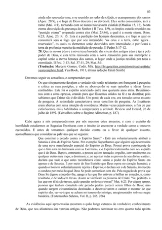 83
ainda não renovada terra, e se reunirão ao redor da cidade, o acampamento dos santos
(Apoc. 20:9), e o fogo de Deus descerá e os devorará. Eles serão consumidos, raiz e
ramo (Mal. 4:1), tornando com se nunca houvessem existido (Obadias 15, 16). Nesta
eterna destruição da presença do Senhor ( II Tess. 1:9), os ímpios estarão reunidos na
“punição eterna” preparada contra eles (Mat. 25:46), a qual é a morte eterna. Rom.
6:23; Apoc. 20:14, 15. Esta é a perdição dos homens descrentes, e o fogo o qual os
consumirá será o fogo que por seu intermédio “os céus e a terra, estão agora...
reservados”, os quais os elementos serão destruídos com intensidade, e purificará a
terra da profunda mancha da maldição do pecado. II Pedro 3:17-12.
28. Que os novos céus e a nova terra brotarão das cinzas dos antigos céus e terra pelo
poder de Deus, e esta terra renovada com a nova Jerusalém para sua metrópole e
capital serão a eterna herança dos santos, o lugar onde a justiça residirá por toda a
eternidade. II Ped. 3:13; Sal. 37:11, 29; Mat. 5:5.
(Tradução: Marcelo Gomes, Codó, MA. http://br.geocities.com/pioneiroadventista/
yearcompleto.html, YearBook, 1911, última redação Uriah Smith)
Devemos seguir os conselhos, e compreender que:
Os que sinceramente desejam a verdade não serão relutantes em franquear à pesquisa
e crítica as suas posições, e não se aborrecerão se suas opiniões e idéias forem
contraditas. Este foi o espírito acariciado entre nós quarenta anos atrás. Reuníamonos com a alma opressa, orando para que fôssemos unidos na fé e na doutrina; pois
sabíamos que Cristo não é dividido. Um ponto de cada vez, era tomado como assunto
de pesquisa. A solenidade caracterizava esses concílios de pesquisa. As Escrituras
eram abertas com uma intuição de reverência. Muitas vezes jejuávamos, a fim de que
estivéssemos mais habilitados a compreender a verdade. Review and Herald, 26 de
julho de 1892. (Conselhos sobre o Regime Alimentar, p. 187)
Cabe agora a nós compreendermos por nós mesmos estes assuntos, e com o espírito de
humildade estudarmos as Sagradas Escrituras com o intuito de encontrar a verdade como a tesouros
escondidos. E antes de tomarmos qualquer decisão contra ou a favor de qualquer assunto,
aconselhamos que considere as palavras que se seguem:
Que constitui o pecado contra o Espírito Santo? - Está em voluntariamente atribuir a
Satanás a obra do Espírito Santo. Por exemplo: Suponhamos que alguém seja testemunha
de uma nova manifestação especial do Espírito de Deus. Possui prova convincente de
que o fato está em harmonia com as Escrituras, e o Espírito testemunha com seu espírito
que é de Deus. Depois, entretanto, a pessoa cai em tentação; orgulho, convencimento, ou
qualquer outro mau traço, a dominam; e, ao rejeitar todas as provas de seu divino caráter,
declara que tudo o que antes reconhecera como sendo o poder do Espírito Santo era
apenas o de Satanás. É por meio de Seu Espírito que Deus opera no coração humano; e
quando o homem voluntariamente rejeita o Espírito, e declara ser o de Satanás, intercepta
o conduto por meio do qual Deus Se pode comunicar com ele. Pela negação da prova que
Deus Se dignou conceder-lhe, apaga a luz que lhe estivera a brilhar no coração, e, como
resultado, é deixado em trevas. Assim se verificam as palavras de Cristo: "Se, portanto, a
luz que em ti há são trevas, quão grandes serão tais trevas!" Mat. 6:23. Por algum tempo,
pessoas que tenham cometido este pecado podem parecer serem filhos de Deus; mas
quando surgem circunstâncias destinadas a desenvolverem o caráter e mostrar de que
espírito são, ver-se-á que se acham no terreno do inimigo, arregimentados sob sua negra
bandeira. (Testemunhos Seletos, Vol. II, p. 265, 266)
As evidências aqui apresentadas mostram o quão longe estamos do verdadeiro conhecimento
de Deus, que nos afastamos das veredas antigas. Não podemos continuar no erro quanto tudo aponta

 