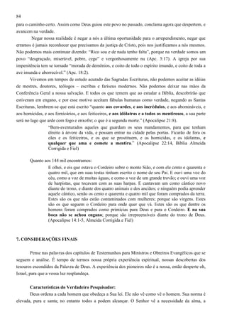 84
para o caminho certo. Assim como Deus guiou este povo no passado, conclama agora que despertem, e
avancem na verdade.
Negar nossa realidade é negar a nós a última oportunidade para o arrependimento, negar que
erramos é jamais reconhecer que precisamos da justiça de Cristo, pois nos justificamos a nós mesmos.
Não podemos mais continuar dizendo: “Rico sou e de nada tenho falta”, porque na verdade somos um
povo “desgraçado, miserável, pobre, cego” e vergonhosamente nu (Apc. 3:17). A igreja por sua
impenitência tem se tornado “morada de demônios, e coito de todo o espírito imundo, e coito de toda a
ave imunda e aborrecível.” (Apc. 18:2).
Vivemos em tempos de estudo acurado das Sagradas Escrituras, não podemos aceitar as idéias
de mestres, doutores, teólogos – escribas e fariseus modernos. Não podemos deixar nas mãos da
Conferência Geral a nossa salvação. E todos os que temem que ao estudar a Bíblia, descobrirão que
estiveram em engano, e por esse motivo aceitam fábulas humanas como verdade, negando as Santas
Escrituras, lembrem-se que está escrito “quanto aos covardes, e aos incrédulos, e aos abomináveis, e
aos homicidas, e aos fornicários, e aos feiticeiros, e aos idólatras e a todos os mentirosos, a sua parte
será no lago que arde com fogo e enxofre; o que é a segunda morte.” (Apocalipse 21:8).
“Bem-aventurados aqueles que guardam os seus mandamentos, para que tenham
direito à árvore da vida, e possam entrar na cidade pelas portas. Ficarão de fora os
cães e os feiticeiros, e os que se prostituem, e os homicidas, e os idólatras, e
qualquer que ama e comete a mentira.” (Apocalipse 22:14, Bíblia Almeida
Corrigida e Fiel)
Quanto aos 144 mil encontramos:
E olhei, e eis que estava o Cordeiro sobre o monte Sião, e com ele cento e quarenta e
quatro mil, que em suas testas tinham escrito o nome de seu Pai. E ouvi uma voz do
céu, como a voz de muitas águas, e como a voz de um grande trovão; e ouvi uma voz
de harpistas, que tocavam com as suas harpas. E cantavam um como cântico novo
diante do trono, e diante dos quatro animais e dos anciãos; e ninguém podia aprender
aquele cântico, senão os cento e quarenta e quatro mil que foram comprados da terra.
Estes são os que não estão contaminados com mulheres; porque são virgens. Estes
são os que seguem o Cordeiro para onde quer que vá. Estes são os que dentre os
homens foram comprados como primícias para Deus e para o Cordeiro. E na sua
boca não se achou engano; porque são irrepreensíveis diante do trono de Deus.
(Apocalipse 14:1-5, Almeida Corrigida e Fiel)

7. CONSIDERAÇÕES FINAIS
Pense nas palavras dos capítulos de Testemunhos para Ministros e Obreiros Evangélicos que se
seguem e analise. É tempo de termos nossa própria experiência espiritual, nossas descobertas dos
tesouros escondidos da Palavra de Deus. A experiência dos pioneiros não é a nossa, então desperte oh,
Israel, para que a vossa luz resplandeça.
Características do Verdadeiro Pesquisador:
Deus ordena a cada homem que obedeça a Sua lei. Ele não vê como vê o homem. Sua norma é
elevada, pura e santa; no entanto todos a podem alcançar. O Senhor vê a necessidade da alma, a

 