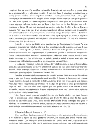 85
consciente fome da alma. Ele considera a disposição de espírito, da qual procedem as nossas ações.
Vê-se acima de tudo as evidências de respeito e fé para com Deus. O verdadeiro pesquisador que se
esforça por ser semelhante a Jesus na palavra, na vida e no caráter, contemplará seu Redentor, e, pela
contemplação é transformado à Sua imagem, porque almeja a mesma disposição de Espírito que havia
em Cristo Jesus, e por ela ora. Não se esquiva do mal pelo temor da vergonha, ou pelo medo da perda;
porque sabe que tudo que desfruta vem de Deus, e fará bom uso de Suas bênçãos, para poder
representar a Cristo. Ele não está ansioso de permanecer mais alto, de obter o louvor dos seres
humanos. Não é esse o seu mais ávido interesse. Fazendo uso sábio do que agora tem, procura obter
cada vez maior habilidade para poder prestar a Deus maior serviço. Ele almeja a Deus. A história de
seu Redentor, o imensurável sacrifício que fez, enche-se de significação para ele. Cristo, a Majestade
do Céu, tornou-Se pobre, para que pela Sua pobreza pudéssemos tornar-nos ricos; não ricos meramente
de dotes, mas ricos de realizações.
Essas são as riquezas que Cristo deseja ardentemente que Seus seguidores possuam. Ao ler o
verdadeiro pesquisador da verdade a Palavra, e abrir a mente para recebê-la, almeja a verdade de todo
o coração. O amor, a piedade, a ternura, a cortesia, a delicadeza cristã, que serão os elementos nas
mansões celestiais que Cristo foi preparar para os que O amam, apossam-se de sua alma. Seu propósito
é firme. Está determinado a permanecer do lado da justiça. A verdade achou caminho para o coração e
ali está implantada pelo Espírito Santo, que é a verdade. Quando a verdade se apossa do coração, dá o
homem segura evidência disso, tornando-se um mordomo da graça de Cristo.
O coração do verdadeiro cristão está imbuído do verdadeiro amor, da mais ardorosa sede de
almas. Não descansa enquanto não estiver fazendo tudo que está nas suas forças para buscar e salvar o
perdido. Gastam-se tempo e forças; não se evita o trabalho exaustivo. Deve dar a outros a verdade que
tanta alegria, paz e regozijo no Espírito Santo trouxe à alma.
Quando a pessoa verdadeiramente convertida possui o amor de Deus, sente a sua obrigação de
tomar o jugo com Cristo, e trabalhar em harmonia com Ele. O Espírito de Cristo sobre ele repousa.
Revela o amor, a piedade, a compaixão do Salvador, porque é um com Cristo. Anela levar outros a
Jesus. Seu coração se desmancha de ternura ao ver o perigo em que estão as almas que se encontram
longe de Cristo. Cuida das almas como alguém que deve prestar contas. Com convites e rogos
misturados com certezas das promessas de Deus, procura ganhar almas para Cristo; e isso é registrado
nos livros. É um colaborador de Deus.
Não é Deus o próprio objeto de imitação? Deve ser obra da vida cristã, revestir-se de Cristo, e
levar a si mesmo para a mais perfeita semelhança com Cristo. Os filhos e filhas de Deus devem
avançar na semelhança com Cristo, nosso modelo. Diariamente devem contemplar Sua glória e
admirar a Sua incomparável excelência. Ternos, verdadeiros e plenos de compaixão devem eles tirar as
almas do fogo, detestando mesmo as roupas manchadas pela carne. (p. 121-123)
O Espírito de Jesus: 3 de agosto de 1894
Cristo identifica o Seu interesse com o da humanidade. A obra que traz as credenciais divinas é
a que manifesta o espírito de Jesus, que revela Seu amor, Seu cuidado, Sua ternura ao lidar com a
mente dos homens. Que revelações viriam aos homens se a cortina fosse aberta, e pudésseis ver o
resultado de vosso trabalho ao lidar com os que erram, e que necessitam do mais judicioso tratamento

 