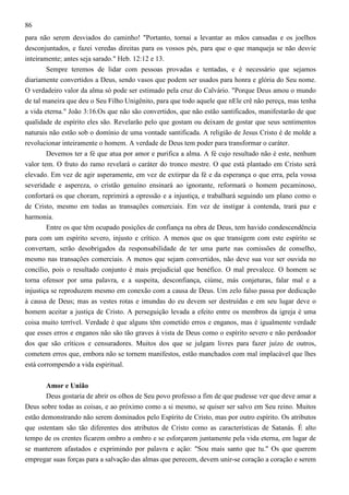 86
para não serem desviados do caminho! "Portanto, tornai a levantar as mãos cansadas e os joelhos
desconjuntados, e fazei veredas direitas para os vossos pés, para que o que manqueja se não desvie
inteiramente; antes seja sarado." Heb. 12:12 e 13.
Sempre teremos de lidar com pessoas provadas e tentadas, e é necessário que sejamos
diariamente convertidos a Deus, sendo vasos que podem ser usados para honra e glória do Seu nome.
O verdadeiro valor da alma só pode ser estimado pela cruz do Calvário. "Porque Deus amou o mundo
de tal maneira que deu o Seu Filho Unigênito, para que todo aquele que nEle crê não pereça, mas tenha
a vida eterna." João 3:16.Os que não são convertidos, que não estão santificados, manifestarão de que
qualidade de espírito eles são. Revelarão pelo que gostam ou deixam de gostar que seus sentimentos
naturais não estão sob o domínio de uma vontade santificada. A religião de Jesus Cristo é de molde a
revolucionar inteiramente o homem. A verdade de Deus tem poder para transformar o caráter.
Devemos ter a fé que atua por amor e purifica a alma. A fé cujo resultado não é este, nenhum
valor tem. O fruto do ramo revelará o caráter do tronco mestre. O que está plantado em Cristo será
elevado. Em vez de agir asperamente, em vez de extirpar da fé e da esperança o que erra, pela vossa
severidade e aspereza, o cristão genuíno ensinará ao ignorante, reformará o homem pecaminoso,
confortará os que choram, reprimirá a opressão e a injustiça, e trabalhará seguindo um plano como o
de Cristo, mesmo em todas as transações comerciais. Em vez de instigar à contenda, trará paz e
harmonia.
Entre os que têm ocupado posições de confiança na obra de Deus, tem havido condescendência
para com um espírito severo, injusto e crítico. A menos que os que transigem com este espírito se
convertam, serão desobrigados da responsabilidade de ter uma parte nas comissões de conselho,
mesmo nas transações comerciais. A menos que sejam convertidos, não deve sua voz ser ouvida no
concílio, pois o resultado conjunto é mais prejudicial que benéfico. O mal prevalece. O homem se
torna ofensor por uma palavra, e a suspeita, desconfiança, ciúme, más conjeturas, falar mal e a
injustiça se reproduzem mesmo em conexão com a causa de Deus. Um zelo falso passa por dedicação
à causa de Deus; mas as vestes rotas e imundas do eu devem ser destruídas e em seu lugar deve o
homem aceitar a justiça de Cristo. A perseguição levada a efeito entre os membros da igreja é uma
coisa muito terrível. Verdade é que alguns têm cometido erros e enganos, mas é igualmente verdade
que esses erros e enganos não são tão graves à vista de Deus como o espírito severo e não perdoador
dos que são críticos e censuradores. Muitos dos que se julgam livres para fazer juízo de outros,
cometem erros que, embora não se tornem manifestos, estão manchados com mal implacável que lhes
está corrompendo a vida espiritual.
Amor e União
Deus gostaria de abrir os olhos de Seu povo professo a fim de que pudesse ver que deve amar a
Deus sobre todas as coisas, e ao próximo como a si mesmo, se quiser ser salvo em Seu reino. Muitos
estão demonstrando não serem dominados pelo Espírito de Cristo, mas por outro espírito. Os atributos
que ostentam são tão diferentes dos atributos de Cristo como as características de Satanás. É alto
tempo de os crentes ficarem ombro a ombro e se esforçarem juntamente pela vida eterna, em lugar de
se manterem afastados e exprimindo por palavra e ação: "Sou mais santo que tu." Os que querem
empregar suas forças para a salvação das almas que perecem, devem unir-se coração a coração e serem

 