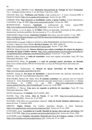 88
COENEN, Lothar; BROWN, Colin. Dicionário Internacional de Teologia do Novo Testamento.
Vol. 1. Tradução Gordon Chown. 2. ed. São Paulo: Vida Nova, 2000.
COLLINS, Mary Ann. Problemas com Nárnia: o lado ocultista de C. S. Lewis. Fevereiro/2006. A
Espada do Espírito (http://www.espada.eti.br/narnia.asp). Acesso em: jun. 2009.
CORREIO WEB. Papa denuncia as hostilidades contra a Igreja Católica. Correio Braziliense e
CorreioWeb, 23 ago. de 2006. (http://www.correioweb.com.br/). Acesso abr. 2009.
BETHENCOURT, Francisco. Inquisição: a multinacional da tortura.
(http://www.judaica.com.br/materias/040_03a06.htm). Acesso em: jun. 2009

Agosto/2000.

DIAS, Adriana. A voz da Igreja. In: O Milite: Milícia da Imaculada. Associação de fiéis, pública e
internacional, de direito pontifício. Revista mensal, p. 37, n. 220, abr 2009.
FERNANDES, Diego Ferreira. Santíssima Trindade: Deus único, mas não solitário. 11 jun. 2009.
(http://estudantestrinitarios.blogspot.com/2009/06/santissima-trindade-deus-unico-mas-nao.html).
Acesso em: 06 jul. 2009.
FERNANDES, Fernando. IGREJA CATÓLICA, DOS PRIMÓRDIOS AO NOVO PAPA. Os santos e
os brutos: a Igreja de Urano e Plutão. Revista Constelar, Abr. 2005, edição 82.
(http://www.constelar.com.br/revista/edicao82/igreja2.php). Acesso: 17 jun. 2009.
FREITAS, Manoel Pontes De. Sínteses históricas por ordem cronológica da origem dos dogmas e
inovações da Igreja Católica romana. (http://www.vozdamensagem.com.br/usuarios/perfil.php?id=
1835&PHPSESSID=fe90befabc1183e898c93e9bc2cb07c5). Acesso em: 17 jun. 2009.
FROOM, LeRoy Edwin. A vinda do consolador: nossa mais urgente necessidade. Tatuí, SP: Casa
Publicadora Brasileira. 1988.
GOUREVITCH, Philip. O genocídio e a ação do principal pastor adventista em Ruanda.
(http://www.scribd.com/doc/3891423/O-Genocidio-e-a-Acao-do-Principal-Pastor-Adventista-emRuanda)
IASD. Crenças fundamentais. In: Manual da Igreja Adventista do Sétimo Dia 2008.
(http://www.novotempo.org.br/advir/?p=812)
KNIGHT, George R. Em busca de identidade: o desenvolvimento das doutrinas adventistas do
sétimo dia. Tatuí, SP: Casa Publicadora Brasileira, 2006.
MAÇANEIRO, Marcial (Dr. Padre, SCJ). O caminho ecumênico: aos quarenta anos do Concílio
Vaticano II. Texto disponibilizado pela comissão episcopal pastoral para o ecumenismo e o diálogo
inter-religioso
da
CNBB.
13
ago
2008.
(http://www.cnbb.org.br/ns/modules/
mastop_publish/files/files_48a33363d8e00.pdf). Acesso em: 14 abr 2009.
MAXWELL, C. Mervyn. Uma nova era segundo as profecias do Apocalipse. Tatuí, SP: Casa
Publicadora Brasileira. 2004.
NEVES, Demóstenes. A Trindade. SALT-IAENE, 2003.
OLIVER, Theo. C.S. Lewis, Além de Narnia. 22 jun 2008. (http://www.multiversohq.com/
content/view/676/102/). Acesso em: 01 jul 2009.
OLIVEIRA, Neila Diniz de (coordenadora editorial). Lição da Escola Sabatina adolescentes: nos
passos de Jesus. 3º trimestre 2009.
ORIENTE. Página Oriente: Site Católico Apostólico Romano. A Santa
(http://www.paginaoriente.com/catecismo/inquisicao.htm). Acesso em: 01 set. 2009.

Inquisição.

O ESTÁDIO, jornal. Assembléia do Concílio Mundial de Igrejas observada por adventistas. Bill
Knott. 01/03/2006. (http://www.oestadio.com/noticia.php?noticia=214). Acesso em: 20 jun. 2009.
O ESTÁDIO, jornal. Estadista Adventista é Honrado por Livro de Crônicas e Jantar. 23/06/2005.
(http://www.oestadio.com/noticia.php?noticia=135). Acesso em: 01 set. 2009.

 