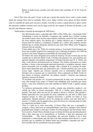 9
Butler; se união tivesse existido, erros não teriam sido cometidos. (E. G. W. Carta H27, 1894).
Erros? Que erros são estes? Já que se diz que a igreja não comete erros, como a santa amada
igreja diz, porque Deus está no comando. Mas o povo Judeu cometeu erros apesar de Deus desejar
estar no comando da nação, pois este povo sempre virou-lhe as costas; a igreja primitiva, após a morte
dos apóstolos também cometeu erros em tão larga escala de deu origem ao homem do pecado, e isto
não tem sido diferente conosco.
Ainda quanto a rejeição da mensagem de 1888 lemos:
Tão determinada estava a oposição pós-1888 a Ellen White que a Associação Geral
virtualmente a exilou na Austrália. Conquanto seja verdade que o Senhor reverteu
sua estada lá para o bem de Sua causa naquele continente, nunca foi Sua vontade que
ela fosse naquela época. Ela declara que o Senhor desejava que o inspirado trio
ficasse junto na América e combatesse a batalha até a vitória. Seus próprios escritos
indicam que os irmãos dirigentes desejavam que tanto Ellen White como Waggoner
ficassem fora do caminho.
É bem sabido que a Sra. White foi somente porque a Associação Geral designou que
fosse (um exemplo elogiável de cooperação com a liderança da Igreja!). Em 1896 ela
escreveu com muita franqueza ao presidente da Associação Geral:
"O Senhor não estava dirigindo nossa saída da América. Ele não revelou que era Sua
vontade que eu deixasse Battle Creek. O Senhor não planejou isso, mas permitiu que
agissem segundo vossa própria imaginação. O Senhor desejava que W. C. White, sua
mãe e seus obreiros permanecessem na América. Nós éramos necessários no centro
da Obra, e tivesse vossa percepção espiritual discernido a verdadeira situação, nunca
teríeis consentido com as medidas tomadas. Mas o Senhor lê os corações de todos.
Havia tanta disposição para que partíssemos que o Senhor permitiu que esse evento
tivesse lugar. Aqueles que estavam cansados com os testemunhos dados foram
deixados sem as pessoas que os transmitiam. Nossa separação de Battle Creek foi
para deixar os homens cumprirem sua própria vontade e maneira, que julgavam
superior à maneira do Senhor.
"O resultado está perante vós. Tivessem permanecido do lado certo, tal decisão não
teria sido tomada neste tempo. O Senhor teria trabalhado pela Austrália por outros
meios, e uma forte influência teria sido mantida em Battle Creek, o grande coração
da Obra.
"Lá teríamos permanecido ombro a ombro, criando uma atmosfera saudável a ser
sentida em todas as nossas associações. Não foi o Senhor quem planejou essa
questão. Não pude obter um raio de luz quanto a deixar a América. Mas quando o
Senhor apresentou-me essa questão tal como realmente era, não abri os lábios para
ninguém porque eu sabia que ninguém discerniria a questão em todas as suas
implicações. Quando partimos, alívio foi sentido por muitos, mas não tanto por ti
mesmo, e o Senhor não Se agradou disso, pois Ele havia nos colocado junto às rodas
do maquinismo de Battle Creek.
"Esta é a razão de te estar escrevendo. O Pastor Olsen não teve a percepção, a
coragem, a força, para levar as responsabilidades; nem houve qualquer outro homem
preparado para cumprir a obra que o Senhor Se tinha proposto que deveríamos fazer.
Eu te escrevo, Pastor Olsen, dizendo-te que era desejo de Deus que permanecêssemos
lado a lado, para que eu te aconselhasse, te instruísse, e para que agíssemos em
conformidade. . . Não estavas discernindo; não estiveste disposto a ter a forte
experiência e conhecimento que não deriva de fonte humana removida de ti, e assim
revelaste que os caminhos do Senhor foram mal calculados e passados por alto. . .
Este conselho não foi considerado uma necessidade.

 