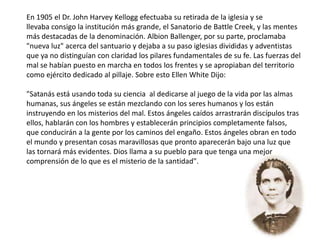En 1905 el Dr. John Harvey Kellogg efectuaba su retirada de la iglesia y se
llevaba consigo la institución más grande, el Sanatorio de Battle Creek, y las mentes
más destacadas de la denominación. Albion Ballenger, por su parte, proclamaba
"nueva luz" acerca del santuario y dejaba a su paso iglesias divididas y adventistas
que ya no distinguían con claridad los pilares fundamentales de su fe. Las fuerzas del
mal se habían puesto en marcha en todos los frentes y se apropiaban del territorio
como ejército dedicado al pillaje. Sobre esto Ellen White Dijo:
"Satanás está usando toda su ciencia al dedicarse al juego de la vida por las almas
humanas, sus ángeles se están mezclando con los seres humanos y los están
instruyendo en los misterios del mal. Estos ángeles caídos arrastrarán discípulos tras
ellos, hablarán con los hombres y establecerán principios completamente falsos,
que conducirán a la gente por los caminos del engaño. Estos ángeles obran en todo
el mundo y presentan cosas maravillosas que pronto aparecerán bajo una luz que
las tornará más evidentes. Dios llama a su pueblo para que tenga una mejor
comprensión de lo que es el misterio de la santidad".
 