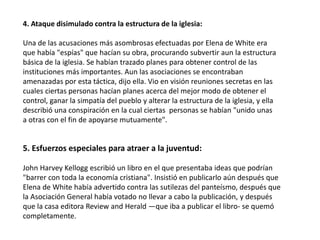 4. Ataque disimulado contra la estructura de la iglesia:
Una de las acusaciones más asombrosas efectuadas por Elena de White era
que había "espías" que hacían su obra, procurando subvertir aun la estructura
básica de la iglesia. Se habían trazado planes para obtener control de las
instituciones más importantes. Aun las asociaciones se encontraban
amenazadas por esta táctica, dijo ella. Vio en visión reuniones secretas en las
cuales ciertas personas hacían planes acerca del mejor modo de obtener el
control, ganar la simpatía del pueblo y alterar la estructura de la iglesia, y ella
describió una conspiración en la cual ciertas personas se habían "unido unas
a otras con el fin de apoyarse mutuamente".
5. Esfuerzos especiales para atraer a la juventud:
John Harvey Kellogg escribió un libro en el que presentaba ideas que podrían
"barrer con toda la economía cristiana". Insistió en publicarlo aún después que
Elena de White había advertido contra las sutilezas del panteísmo, después que
la Asociación General había votado no llevar a cabo la publicación, y después
que la casa editora Review and Herald —que iba a publicar el libro- se quemó
completamente.
 