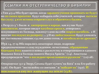2 Тим 4:3-4 Ибо будет время, когда здравого учения принимать не будут;
но по своим прихотям будут избирать себе учителей, которые льстили
бы слуху; 4 и от истины отвратят слух и обратятся к басням.

2 Петр 2:1-3 "1 Были и лжепророки в народе, как и у вас будут
лжеучители, которые введут пагубные ереси и, отвергаясь
искупившего их Господа, навлекут сами на себя скорую погибель. 2 И
многие последуют их разврату; … 3 И из любостяжания будут уловлять
вас льстивыми словами; суд им давно готов, и погибель их не дремлет.”
Иуд 1:4, 17-19 Ибо вкрались некоторые люди, издревле
предназначенные к сему осуждению, нечестивые, обращающие
благодать Бога нашего в повод к распутству и отвергающиеся единого
Владыки Бога и Господа нашего Иисуса Христа " (1:4). Апостолы
предупреждали "что в последнее время появятся ругатели" " (1:17-18).

Откровение 13:1-9 Зверь Сатаны будет хулить"на Бога" и на Его работу
(13:6). Он будет "вести войну со святыми " и "победит их" (13:7). И
поклонятся ему все живущие на земле (13:8).
 
