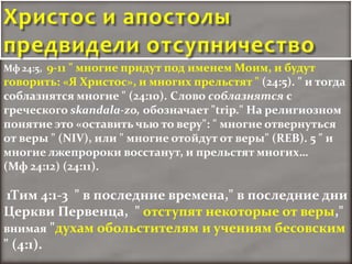 Христос и апостолы
предвидели отсупничество
Мф 24:5, 9-11 " многие придут под именем Моим, и будут
говорить: «Я Христос», и многих прельстят " (24:5). " и тогда
соблазнятся многие " (24:10). Слово соблазнятся с
греческого skandala-zo, обозначает "trip." На религиозном
понятие это «оставить чью то веру": " многие отвернуться
от веры " (NIV), или " многие отойдут от веры" (REB). 5 " и
многие лжепророки восстанут, и прельстят многих…
(Мф 24:12) (24:11).

 1Тим 4:1-3 " в последние времена," в последние дни
Церкви Первенца, " отступят некоторые от веры,"
внимая "духам обольстителям и учениям бесовским
" (4:1).
 