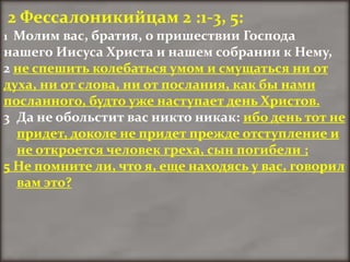 2 Фессалоникийцам 2 :1-3, 5:
1 Молим вас, братия, о пришествии Господа
нашего Иисуса Христа и нашем собрании к Нему,
2 не спешить колебаться умом и смущаться ни от
духа, ни от слова, ни от послания, как бы нами
посланного, будто уже наступает день Христов.
3 Да не обольстит вас никто никак: ибо день тот не
  придет, доколе не придет прежде отступление и
  не откроется человек греха, сын погибели ;
5 Не помните ли, что я, еще находясь у вас, говорил
  вам это?
 