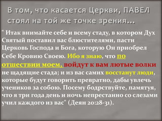 " Итак внимайте себе и всему стаду, в котором Дух
Святый поставил вас блюстителями, пасти
Церковь Господа и Бога, которую Он приобрел
Себе Кровию Своею. Ибо я знаю, что по
отшествии моем, войдут к вам лютые волки
не щадящие стада; и из вас самих восстанут люди,
которые будут говорить превратно, дабы увлечь
учеников за собою. Посему бодрствуйте, памятуя,
что я три года день и ночь непрестанно со слезами
учил каждого из вас" (Деян 20:28-31).
 