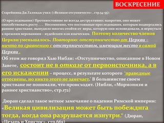 ВОСКРЕСЕНИЕ
Старейшина Дж.Талмидж учил: («Великое отсупничесто» , стр.54-55):

(О преследовании) Противостояние не всегда деструктивно; напротив, оно может
способствовать росту . . . Несомненно, что постоянные преследования, которым подвергались
ранние христиане, вынудило многих отойти от веры, которую они исповедовали, и вернуться
                                     Поэтому количество членов
к прежним верованиям – иудейским или языческим.
Церкви уменьшалось. Повторяю: отступничество от Церкви –
ничто по сравнению с отступничеством, имеющим место в самой
Церкви .
Об этом же говорил Хью Нибли: «Отступничество, описанное в Новом
      состоит не в отказе от первоисточника, а в
Завете,
его искажении – процесс, в результате которого ‘праведные
оттеснены, но никто этого не замечает.' В большинстве своем
христиане не понимали, что происходит. (Нибли, «Мормонизм и
раннее христианство», стр.172)

Дюран сделал такое меткое замечание о падении Римской империи:
«Великая  цивилизация может быть побежднга
тогда, когда она разрушается изнутри.“ (Дюран,
 