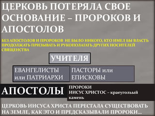 ЦЕРКОВЬ ПОТЕРЯЛА СВОЕ
ОСНОВАНИЕ – ПРОРОКОВ И
АПОСТОЛОВ
БЕЗ АПОСТОЛОВ И ПРОРОКОВ НЕ БЫЛО НИКОГО, КТО ИМЕЛ БЫ ВЛАСТЬ
ПРОДОЛЖАТЬ ПРИЗЫВАТЬ И РУКОПОЛАГАТЬ ДРУГИХ НОСИТЕЛЕЙ
СВЯЩЕНСТВА

                   УЧИТЕЛЯ
     ЕВАНГЕЛИСТЫ           ПАСТОРЫ или
     или ПАТРИАРХИ         ЕПИСКОВЫ
                          ПРОРОКИ
АПОСТОЛЫ                  ИИСУС ХРИСТОС – краеугольый
                          камень

ЦЕРКОВЬ ИИСУСА ХРИСТА ПЕРЕСТАЛА СУЩЕСТВОВАТЬ
НА ЗЕМЛЕ, КАК ЭТО И ПРЕДСКАЗЫВАЛИ ПРОРОКИ…
 