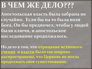 В ЧЕМ ЖЕ ДЕЛО???
Апостольская власть была забрана не
случайно. Если бы на то была воля
Бога, Он бы предпочел, чтобы у людей
были ключи, и апостольское
наследование продолжалось.

Но дело в том, что отрицание истинного
учения и власти было так широко
распространено, что Церковь не могла
продолжать свое существование.
 